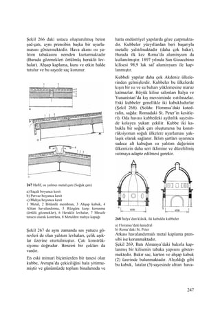 247
Şekil 266 daki ustaca oluşturulmuş beton
şed-çatı, aynı prensibin başka bir uyarla-
masını göstermektedir. Hava akımı ısı ya-
lıtım tabakasını nemden kurtarmaktadır
(Burada gözenekleri örtülmüş heraklit lev-
halar). Ahşap kaplama, kuru ve etkin halde
tutulur ve bu sayede saç korunur.
267 Hafif, ısı yalıtıcı metal çatı (Soğuk çatı)
a) Saçak boyunca kesit
b) Pervaz boyunca kesit
c) Mahya boyunca kesit
1 Metal, 2 Bitümlü membran, 3 Ahşap kabuk, 4
Alttan havalandırma, 5 Rüzgâra karşı korunma
(örtülü gözenekler), 6 Heraklit levhalar, 7 Mesafe
tutucu olarak kontrlata, 8 Metalden mahya kapağı
Şekil 267 de aynı zamanda ses yutucu gö-
revleri de olan yalıtım levhaları, çelik aşık-
lar üzerine oturtulmuştur. Çatı konstrük-
siyonu doğrudur. Benzeri bir çokları da
vardır.
En eski mimari biçimlerden bir tanesi olan
kubbe, Avrupa’da çekiciliğini hala yitirme-
miştir ve günümüzde toplum binalarında ve
hatta endüstriyel yapılarda göze çarpmakta-
dır. Kubbeler yüzyıllardan beri başarıyla
metalle yalıtılmaktadır (daha çok bakır).
Burada ilk kez Roma’da aluminyum da
kullanılmıştır. 1897 yılında San Gioacchino
kilisesi 98,9 luk saf aluminyum ile kap-
lanmıştır.
Kubbeli yapılar daha çok Akdeniz ülkele-
rinden gelmişlerdir. Kubbeler bu ülkelerde
kışın bir ısı ve su buharı yüklemesine maruz
kalmazlar. Büyük kilise salonları Đtalya ve
Yunanistan’da kış mevsiminde ısıtılmazlar.
Eski kubbeler genellikle iki kabukludurlar
(Şekil 268). (Solda: Floransa’daki kated-
ralin, sağda: Romadaki St. Peter’in kesitle-
ri). Oda havası kubbedeki aydınlık sayesin-
de kolayca yukarı çekilir. Kubbe iki ka-
buklu bir soğuk çatı oluşturursa bu konst-
rüksiyonun soğuk ülkelere uyarlaması yak-
laşık olarak sağlanır. Đklim şartları uyarınca
sadece alt kabuğun ısı yalıtım değerinin
ülkemizin daha sert iklimine ve düzeltilmiş
ısıtmaya adapte edilmesi gerekir.
268 Đtalya’dan klâsik, iki kabuklu kubbeler
a) Floransa’daki katedral
b) Roma’daki St. Peter
Arkası havalandırmalı metal kaplama pren-
sibi ise korunmaktadır.
Şekil 269, Batı Almanya’daki bakırla kap-
lanmış bir kilisenin tabaka yapısını göster-
mektedir. Bakır sac, karton ve ahşap kabuk
(2) üzerinde bulunmaktadır. Alışıldığı gibi
bu kabuk, latalar (3) sayesinde alttan hava-
 