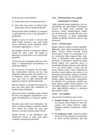 24
kü bu koruyucu malzemelerin;
a) Dıştan gelen nemi (su) geçirmemesini,
b) Đçten dışa sızan neme (su buharı) karşı
da geçirgen olmasını gerektirmektedir.
Hemen hemen bütün maddeler ya sızdırmaz
ve gözeneksizdir ya da az çok gözenekli ve
geçirgendir.
Yağmur suyunu ret etmek ve duvarın fark
edilir ölçüde kuruması aynı anda ancak
ileride anlatılacak şartlar dahilinde belirli
sistemlerle sağlanabilir (→ 1.6.6.).
Dış kabuğun duvarın su durumuna oldukça
önemli bir etkisi vardır. Dış kabuk su
durumunu elverişli (kuru) veya (nemli) hale
getirebilir.
Tersine bir çok dış kabuğun fonksiyon özel-
liğini ve kullanılırlığını koruyabilmesi su
hareketine bağlıdır.
Bir dış duvarın su hareketi, bir çok değiş-
ken, matematiksel anlatımı çok zor olan
değerlerin fonksiyonudur. Bu işlerlik su ve
su buharının zaman, sıcaklık, rüzgâr ba-
sıncı, hava nemi ve ilgili yüzeylerin pH-
değerlerine bağımlı şekilde hareketidir.
Duvara saldıran su, girdiği hızla hemen he-
men aynı hızla tekrar dışa verilebilirse su
hareketi denge halindedir.
Eğer ani bir nem verilişinden sonra, normal
bir duvar nem değerine ulaşılabiliyor ve bu
değer korunabiliyorsa su hareketi sağlıklı-
dır.
Duvarda uzun süreli nem birikmeleri olu-
şursa su hareketi dengesiz demektir. Büyük
nem miktarı her zaman bir çeşit yapı
zararına veya dezavantajına neden olurlar.
Burada duvarın ve dış kabuğunun nem
saldırılarını kesme ve giren suyu dışarı
verebilme yeteneği çok önemlidir.
1.6.2. Geleneksel harç sıva, yapıda
sıvanın görevi ve önemi
Tuğla yapılarda doğru uygulanmış dış sıva,
yüzyıllardan beri geçerliliğini korumuştur.
Sıvanın bu kadar uzun zamandır dış
koruyucu olarak kullanılırlığının sebebi,
çok az dezavantajı yanında pek çok avan-
tajının bulunması ve doğru uygulandığı
takdirde kendinden beklenen görevin sağ-
lanmasıdır.
1.6.2.1. Sıvanın amacı
Bugün etkileyici renkli sıvaların düşündür-
düğü gibi, yapıyı sadece güzelleştirmek de-
ğildir. Sıvanın, bunun ötesinde birçok
önemli görevi vardır. Sıva, duyarların iç ve
dış yüzeylerini kaba yapının bütün derz-
lerini ve pürüzlerini kaba yapının bütün
derzlerini ve pürüzlerini örtecek bir kapalı
deriyle kaplar. Sıva sayesinde duvar ve
tavanlardaki düzgün olmayan yerler düzelti-
lir ve içte duvar kağıdı ve boya için pü-
rüzsüz alanlar oluşur. Fakat bunlardan da
önemlisi, sıvanın yapının nem miktarı ve ısı
korunumu konusundaki ayarlayıcı etkisidir.
Bundan başka sıva, ses yalıtımında ve ge-
nellikle yangın önlemlerinde vazgeçilemez
bir etkendir. Sıva, çeşitlerine, yapıdaki kul-
lanım alanına, tabaka olarak yapısına, sıva
harcındaki bağlayıcı malzemelerine, yüze-
yinin değerlendiriliş şekline ve yapılışına
göre çeşitlere ayrılır.
1.6.2.2. Sıva çeşitleri
Yapı fiziksel özelliklerine göre ayrılır.
a) Normal Sıvalar: Duvarın havası veya
dış havayla yeterli ölçüde bir nem alış-
verişini yani “nefes almasını” sağlar.
Ortalama istekleri karşılayacak sertlik-
tedirler.
b) Su tutmayan sıvalar: Normal sıvaların
tersine özel harç yapılarıyla üzerlerinde-
ki nemin içerilere girmesini, oda veya
 