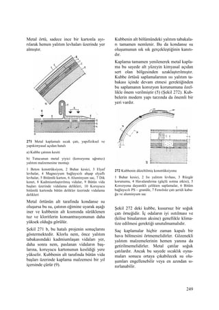 249
Metal örtü, sadece ince bir kartonla ayı-
rılarak hemen yalıtım levhaları üzerinde yer
almıştır.
271 Metal kaplamalı sıcak çatı, yapıfiziksel ve
yapıkimyasal açıdan hatalı
a) Kubbe çatının kesiti
b) Tutucunun metal yiyici (korozyona uğratıcı)
yalıtım malzemesine montajı
1 Beton konstrüksiyon, 2 Buhar kesici, 3 Elyaf
levhalar, 4 Magnezyum bağlayıcılı ahşap elyaflı
levhalar, 5 Bitümlü karton, 6 Aluminyum sac, 7 Dik
kenet, 8 Kadmiumlaştırılmış vidalar, 9 Bütün vida
başları üzerinde vidalama delikleri, 10 Koruyucu
bitümlü kartonda bütün delikler üzerinde vidalama
delikleri
Metal örtünün alt tarafında kondanse su
oluşursa bu su, çatının eğimine uyarak aşağı
iner ve kubbenin alt kısmında sürüklenen
tuz ve kloritlerin konsantrasyonunun daha
yüksek olduğu görülür.
Şekil 271 b, bu hatalı projenin sonuçlarını
göstermektedir. Klorlu nem, önce yalıtım
tabakasındaki kadmiumlaşan vidaları yer,
daha sonra nem, paslanan vidaların baş-
larına, koruyucu kartonunun kesildiği yere
yükselir. Kubbenin alt tarafında bütün vida
başları üzerinde kaplama malzemesi bir yıl
içersinde çürür (9).
Kubbenin alt bölümündeki yalıtım tabakala-
rı tamamen nemlenir. Bu da kondanse su
oluşumunun sık sık gerçekleştiğinin kanıtı-
dır.
Kaplama tamamen yenilenerek metal kapla-
ma bu sayede alt yüzeyin kimyasal açıdan
sert olan bölgesinden uzaklaştırılmıştır.
Kubbe örtüsü saplamalarının ısı yalıtım ta-
bakası içinde devam etmesi gerektiğinden
bu saplamanın korozyon korunumuna özel-
likle önem verilmiştir (5) (Şekil 272). Kub-
belerin modern yapı tarzında da önemli bir
yeri vardır.
272 Kubbenin düzeltilmiş konstrüksiyonu
1 Buhar kesici, 2 Isı yalıtım levhası, 3 Rüzgâr
korunumu, 4 Havalandırma (güçlü ısıtma etkisi), 5
Korozyona dayanıklı çelikten saplamalar, 6 Bitüm
bağlayıcılı PS – granüle, 7 Fenolsüz çatı şeridi kabu-
ğu ve aluminyum sac
Şekil 272 deki kubbe, kusursuz bir soğuk
çatı örneğidir. Đç odaların iyi ısıtılması ve
(kilise binalarının aksine) genellikle klima-
tize edilmesi gerektiği unutulmamalıdır.
Saç kaplamalar hiçbir zaman kapalı bir
hava bölmesini örtmemelidirler. Gözenekli
yalıtım malzemelerinin hemen yanına da
getirilmemelidirler. Metal çatılar soğuk
çatılardır. Ancak bu sayede sıcaklık oyna-
maları sonucu ortaya çıkabilecek su olu-
şumları engellenebilir veya en azından sı-
nırlanabilir.
 