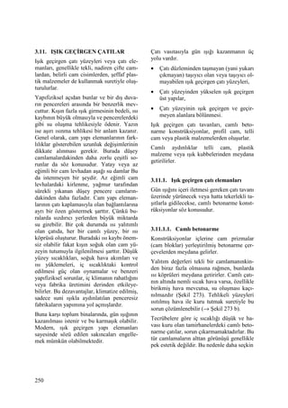 250
3.11. IŞIK GEÇĐRGEN ÇATILAR
Işık geçirgen çatı yüzeyleri veya çatı ele-
manları, genellikle tekli, nadiren çifte cam-
lardan, belirli cam cisimlerden, şeffaf plas-
tik malzemeler de kullanmak suretiyle oluş-
turulurlar.
Yapıfiziksel açıdan bunlar ve bir dış duva-
rın pencereleri arasında bir benzerlik mev-
cuttur. Kışın fazla ışık girmesinin bedeli, ısı
kaybının büyük olmasıyla ve pencerelerdeki
gibi su oluşma tehlikesiyle ödenir. Yazın
ise aşırı ısınma tehlikesi bir anlam kazanır.
Genel olarak, cam yapı elemanlarının fark-
lılıklar gösterebilen uzunluk değişimlerinin
dikkate alınması gerekir. Burada düşey
camlamalardakinden daha zorlu çeşitli so-
runlar da söz konusudur. Yatay veya az
eğimli bir cam levhadan aşağı su damlar Bu
da istenmeyen bir şeydir. Az eğimli cam
levhalardaki kirlenme, yağmur tarafından
sürekli yıkanan düşey pencere camların-
dakinden daha fazladır. Cam yapı eleman-
larının çatı kaplamasıyla olan bağlantılarına
ayrı bir özen göstermek şarttır. Çünkü bu-
ralarda sızdırıcı yerlerden büyük miktarda
su girebilir. Bir çok durumda ısı yalıtımlı
olan çatıda, her bir camlı yüzey, bir ısı
köprüsü oluşturur. Buradaki ısı kaybı önem-
siz olabilir fakat kışın soğuk olan cam yü-
zeyin tutumuyla ilgilenilmesi şarttır. Düşük
yüzey sıcaklıkları, soğuk hava akımları ve
ısı yüklemeleri, iç sıcaklıktaki kontrol
edilmesi güç olan oynamalar ve benzeri
yapıfiziksel sorunlar, iç klimanın rahatlığını
veya fabrika üretimini derinden etkileye-
bilirler. Bu dezavantajlar, klimatize edilmiş,
sadece suni ışıkla aydınlatılan penceresiz
fabrikaların yapımına yol açmışlardır.
Buna karşı toplum binalarında, gün ışığının
kazanılması istenir ve bu karmaşık olabilir.
Modern, ışık geçirgen yapı elemanları
sayesinde sözü edilen sakıncaları engelle-
mek mümkün olabilmektedir.
Çatı vasıtasıyla gün ışığı kazanmanın üç
yolu vardır.
• Çatı düzleminden taşmayan (yani yukarı
çıkmayan) taşıyıcı olan veya taşıyıcı ol-
mayabilen ışık geçirgen çatı yüzeyleri,
• Çatı yüzeyinden yükselen ışık geçirgen
üst yapılar,
• Çatı yüzeyinin ışık geçirgen ve geçir-
meyen alanlara bölünmesi.
Işık geçirgen çatı tavanları, camlı beto-
narme konstrüksiyonlar, profil cam, telli
cam veya plastik malzemelerden oluşurlar.
Camlı aydınlıklar telli cam, plastik
malzeme veya ışık kubbelerinden meydana
getirilirler.
3.11.1. Işık geçirgen çatı elemanları
Gün ışığını içeri iletmesi gereken çatı tavanı
üzerinde yürünecek veya hatta tekerlekli ta-
şıtlarla gidilecekse, camlı betonarme konst-
rüksiyonlar söz konusudur.
3.11.1.1. Camlı betonarme
Konstrüksiyonlar içlerine cam prizmalar
(cam bloklar) yerleştirilmiş betonarme çer-
çevelerden meydana gelirler.
Yalıtım değerleri tekli bir camlamanınkin-
den biraz fazla olmasına rağmen, bunlarda
ısı köprüleri meydana getirirler. Camlı çatı-
nın altında nemli sıcak hava varsa, özellikle
birikmiş hava mevcutsa, su oluşması kaçı-
nılmazdır (Şekil 273). Tehlikeli yüzeyleri
ısıtılmış hava ile kuru tutmak suretiyle bu
sorun çözümlenebilir (→ Şekil 273 b).
Tecrübelere göre iç sıcaklığı düşük ve ha-
vası kuru olan tamirhanelerdeki camlı beto-
narme çatılar, sorun çıkarmamaktadırlar. Bu
tür camlamaların alttan görünüşü genellikle
pek estetik değildir. Bu nedenle daha seçkin
 