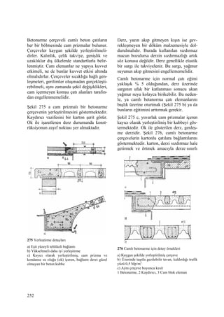 252
Betonarme çerçeveli camlı beton çatıların
her bir bölmesinde cam prizmalar bulunur.
Çerçeveler kaygan şekilde yerleştirilmeli-
dirler. Kalınlık, çelik takviye, genişlik ve
uzaklıklar dış ülkelerde standartlarla belir-
lenmiştir. Cam elemanlar ne yapıya kuvvet
etkimeli, ne de bunlar kuvvet etkisi altında
olmalıdırlar. Çerçeveler sıcaklığa bağlı gen-
leşmeleri, gerilimler oluşmadan gerçekleşti-
rebilmeli, aynı zamanda şekil değişiklikleri,
cam içermeyen komşu çatı alanları tarafın-
dan engellenmemelidir.
Şekil 275 a cam prizmalı bir betonarme
çerçevenin yerleştirilmesini göstermektedir.
Kaydırıcı vazifesini bir karton şerit görür.
Ok ile işaretlenen derz durumunda konst-
rüksiyonun zayıf noktası yer almaktadır.
275 Yerleştirme detayları
a) Eşit yüzeyli tehlikeli bağlantı
b) Yükseltmeli daha iyi yerleştirme
c) Kayıcı olarak yerleştirilmiş, cam prizma ve
kondanse su oluğu (ok) içeren, bağlantı derzi güzel
olmayan bir beton kubbe
Derz, yazın akıp gitmeyen kışın ise gev-
rekleşmeyen bir döküm malzemesiyle dol-
durulmalıdır. Burada kullanılan sızdırmaz
macun bozulursa derzin sızdırmazlığı artık
söz konusu değildir. Derz genellikle elastik
bir sargı ile takviyelenir. Bu sargı, yağmur
suyunun akıp gitmesini engellememelidir.
Camlı betonarme için normal çatı eğimi
yaklaşık % 5 olduğundan, derz üzerinde
sargının ufak bir katlanması sonucu akan
yağmur suyu kolayca birikebilir. Bu neden-
le, ya camlı betanorma çatı elemanlarını
başlık üzerine oturtmak (Şekil 275 b) ya da
bunların eğitimini arttırmak gerekir.
Şekil 275 c, yuvarlak cam prizmalar içeren
kayıcı olarak yerleştirilmiş bir kubbeyi gös-
termektedir. Ok ile gösterilen derz, genleş-
me derzidir. Şekil 276, camlı betonarme
çerçevelerin kartonlu çatılara bağlantılarını
göstermektedir. karton, derzi sızdırmaz hale
getirmek ve örtmek amacıyla derze sınırlı
276 Camlı betonarme için detay örnekleri
a) Kaygan şekilde yerleştirilmiş çerçeve
b) Üzerinde taşıtla gezilebilir tavan, kaldırdığı trafik
yüzü 0,5 Mp/m2
c) Aynı çerçeve boyunca kesit
1 Betonarme, 2 Kaydırıcı, 3 Cam blok eleman
 