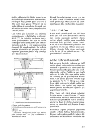 253
ölçüde yaklaştırılabilir. Bütün bu derzler su
düzleminde yer aldıklarından bu konstrüksi-
yonlar pek hoşa gitmez. Şekil 276 b ve c
deki camlı beton çatılar 500 kp/m2
lik bir
trafik yüküne dayanıklıdırlar. Yuvarlak cam
prizmaların tavanının basınç dengelemesine
katkıları yoktur.
Cam beton çatı elemanları dış ülkelerde
normlandırılmış ve belli tiplere ayırılmıştır.
Şekil 277, bu tiplerden bazılarının detay-
larını göstermektedir. Bu ağır ve teknik
açıdan pek tatmin etmeyen bir yapı tarzıdır.
Kazanılan ışık, bu iş için harcanan emekle
ekonomik bir oranda değildir. Bu nedenle
üzerinde yürünebilir ışık geçirgen çatı yü-
zeylerinin gerçekten gerekli olup olmadığı
iyice düşünülmelidir.
277 Tiplendirilmiş camlı betonarme detayları
a) Tavan içinde boyuna derz
b) Bitümlü yalıtım kaplamasının camlı betonarmeye
bağlantısı
c) Boyuna derz
1 Cam eleman, 2 Yapıştırılmış plastik folyo, 3 Curuf
yünü, 4 Bitümlü şerit, 5 PVC yay, 6 Çatı kartonu, 7
Bitümlü elyaflı macun
Bir çok durumda üzerinde gezme veya tra-
fik yükü ve ışık kazanmanın birlikte olma-
sının gereksizliği ortaya çıkacak ve konst-
rüktif açıdan daha iyi olasılıklar doğacaktır.
3.11.1.2. Profil Cam
Küçük alanlı çatılarda profil cam, tekli veya
hatta çifte cam olarak kullanılabilir. Bunun
için camlar arasındaki derzlerin elastik
şeritler, plastik profiller veya macunlarla
sızdırmaz hale getirilmiş olması şarttır.
Cam, tel ile kuvvetlendirilmiş olmalıdır. Bu
uygulama pek tavsiye edilmez çünkü pro-
fillerin eğiminin fazla olması gerekmek-
tedir. Bu da iyi bir görüntü arzetmez. Öte
yandan kolayca kirlenirler.
3.11.1.3. Şeffaf plâstik malzemeler
Işık geçirgen, üzerinde yürünemeyen hafif
çatılar, plastik malzemelerden meydana ge-
lebilirler ve yukarıda sözü edilen camlı be-
tonarme elemanlardan çok daha hafif konst-
rüksiyonlar verirler. Pratikte ya cam elyaflı
polyester levhalar (düz veya ondüle levha-
lar halinde) ya da polyacrylatlar kulanı-
lırlar. Cam elyaflı polyester levhalar ışığı
iyi geçirirler (% 78 - % 80) ve ışığı perde-
leme etkisi göstermezler çünkü ondüle lev-
halar içindeki cam elyafları ışığı dağıtırlar.
Bunun yanısıra boyama şekli sayesinde ışık
geçirimi ayarlanabilir.
Ultra viyole ışık etkisi altında polyester
levhalar sararır ve gevrekleşirler. UV sabit-
leştiricilerinin ilavesiyle bu tehlikenin gide-
rilmesine çalışılmaktadır. Ayrıca klorlu re-
çineler ve diğer ilavelerle polyester malze-
menin zor yanıcı hale getirilmesine de çalı-
şılmaktadır.
Endüstriyel yapıda, polyester çoğunlukla
ondüle levhalar halinde kullanılmaktadır.
Bu suni malzemeden ondüle levhaların dal-
galanmaları ve boyutlarının birbirlerine uy-
 