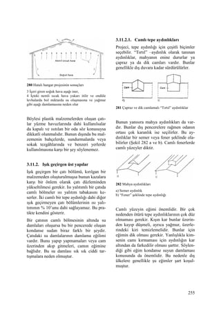 255
280 Hatalı hangar projesinin sonuçları
3 Đçeri giren soğuk hava aşağı iner,
4 Đçteki nemli sıcak hava yukarı itilir ve ondüle
levhalarda bol miktarda su oluşmasına ve yağmur
gibi aşağı damlamasına neden olur
Böylesi plastik malzemelerden oluşan çatı-
lar yüzme havuzlarında dahi kullanılsalar
da kapalı ve ısıtılan bir oda söz konusuysa
dikkatli olunmalıdır. Bunun dışında bu mal-
zemenin bahçelerde, sundurmalarda veya
sokak tezgâhlarında ve benzeri yerlerde
kullanılmasına karşı bir şey söylenemez.
3.11.2. Işık geçirgen üst yapılar
Işık geçirgen bir çatı bölümü, kırılgan bir
malzemeden oluşturulmuşsa bunun kazalara
karşı bir önlem olarak çatı düzleminden
yükseltilmesi gerekir. Isı yalıtımlı bir çatıda
camlı bölmeler ısı yalıtım tabakasını ke-
serler. Đki camlı bir tepe aydınlığı dahi diğer
ışık geçirmeyen çatı bölümlerinin ısı yalı-
tımının % 10’unu dahi sağlayamaz. Bu pra-
tikte kendini gösterir.
Bir çatının camlı bölmesinin altında su
damlaları oluşursa bu bir pencerede oluşan
kondanse sudan biraz farklı bir şeydir.
Çatıdaki su damlalarının damlama eğilimi
vardır. Bunu yapıp yapmamaları veya cam
üzerinden akıp gitmeleri, camın eğimine
bağlıdır. Bu su damlası sık sık ciddi tar-
tışmalara neden olmuştur.
3.11.2.1. Camlı tepe aydınlıkları
Projeci, tepe aydınlığı için çeşitli biçimler
seçebilir. “Tırtıl” –aydınlık olarak tanınan
aydınlıklar, mahyanın enine dururlar ya
çapraz ya da dik camları vardır. Bunlar
genellikle dış duvara kadar sürdürülürler.
281 Çapraz ve dik camlamalı “Tırtıl” aydınlıklar
Bunun yanısıra mahya aydınlıkları da var-
dır. Bunlar dış pencerelere rağmen odanın
ortası çok karanlık ise seçilirler. Bu ay-
dınlıklar bir semer veya fener şeklinde ola-
bilirler (Şekil 282 a ve b). Camlı fenerlerde
camlı yüzeyler diktir.
282 Mahya aydınlıkları
a) Semer aydınlık
b) “Fener” şeklinde tepe aydınlığı
Camlı yüzeyin eğimi önemlidir. Bir çok
nedenden ötürü tepe aydınlıklarının çok düz
olmaması gerekir. Kışın kar bunlar üzerin-
den kayıp düşmeli, ayrıca yağmur, üzerle-
rindeki kiri temizlemelidir. Bunlar için
eğimin dik olması gerekir. Yanlışlıkla kim-
senin camı kırmaması için aydınlığın kar
altından da farkedilir olması şarttır. Söylen-
diği gibi eğim kondanse suyun damlaması
konusunda da önemlidir. Bu nedenle dış
ülkelere genellikle şu eğimler şart koşul-
muştur.
 