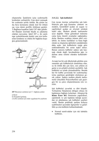 258
oluştururlar. Đçtekilerin içine sızdırmazlık
kordonları yerleştirilir. Cam derzi yumuşak
bir sızdırmaz şeritle örtülür. Bu şeritin ise
dış hava korunumu olarak özel bir örtücü
saç veya demir profille örtülmesi gerekir.
T-Bağlama kuşakları Şekil 287 deki gibidir.
Alt flanşları üzerinde büyük su yakalama
olukları mevcuttur. Şekil 287 c, iki camlı
tepe aydınlıklarında üstteki cam için kulla-
nılan kondanse su oluklu bir bağlama kuşa-
ğını göstermektedir.
287 Macunsuz camlama için T - bağlama çıtaları
a) Kesit
b) Perspektif görünüş
c) Çifte camlama için ender uygulanan bir çeşitleme
3.11.2.2. Işık kubbeleri
Çatı tavanı üzerine yerleştirilen ışık kub-
beleriyle gün ışığı kazanma yöntemi en
modern, konstrüktif açıdan en uygun ve
yapıfiziksel açıdan en elverişli çözümü
teşkil eder. Modern plastik malzemeler
ucuz değildir. Fakat geleneksel malzeme
cama karşı önemli avantajlar sağlamakta-
dırlar. Bunlara sıcakken istenen şekil veri-
lebilir. Isı iletme özellikleri ve buna bağlı
olarak su oluşturma eğilimleri camdakinden
daha azdır. Işık kubbelerini isteğe göre
renklendirmekte bir sorun teşkil etmez.
Bunun yanısıra kubbeler sadece ışık kay-
nağı olarak değil, havalandırma ağzı ve
duman atma sistemi olarakta kullanılabi-
lirler.
Avrupa’nın bir çok ülkelerinde görülen aynı
zamanda ışık kubbeleriyle donatılmış olan,
su ile örtülü düz çatı tarzı, son yılların en
garip ve en çelişkili çözümü sayılabilir. Işık
kubbeleri su içinde yüzmektedirler. Burada
her bir kubbe çevresinde bir sızdırmazlaş-
tırma yapılması gerektiğini söylemeye ge-
rek yoktur. Sadece modern plastik malze-
meler (öncelikle Polyizobutilen) ışık geçir-
gen bir su çatısı oluşturulmasına izin ve-
rirler.
Işık kubbeleri yuvarlak ve dört köşedir.
Yerleştirme flanşlarının dörtgen olması ile
kaplamaya bağlantı kolaylaşır. Almanya’da
Klaus Esser KG firmasının yapıfiziksel,
yapıteknik ve çatı kaplama tekniği açısın-
dan iyi planlanmış ışık kubbeleri çeşitleri
vardır. Bunlar pratikteki şartlara kolayca
uyabilmeleri açısından ilginçtirler ve genel-
likle şu cins kubbeler kullanılmaktadır.
• Normal nemli-odalar için tek kabuklu
kubbeler,
 