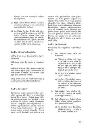 25
dışarıyla olan nem alışverişini azaltma-
dan engellerler.
c) Suyu Yalıtan Sıvılar: Bunlar sadece su
almamakla kalmayıp ayrıca su basıncına
karşı yoğun olan sıvılardır.
d) Ses Emen Sıvalar: Bunlar çok göze-
nekli ve köpüklü sıvalardır ve özel ila-
velerle (Örneğin: mineral elyaf veya
şişirilmiş maddeler) gevşek bir yapıları,
böylece diğer sıvalara kıyasla daha fazla
ses emici etkileri vardır. Ses emen sı-
valardan özel bir sertlik beklenmez.
1.6.2.3. Sıvanın kullanım alanı
a) Dış duvar sıvası: Dış duvarların dış yü-
zeylerinde
b) Đç duvar sıvası: Duvarların iç yüzeylerin-
de
c) Dış tavan sıvası: Hava şartlarının etkile-
rine maruz kalan yapı elemanlarının alt
taraflarında (Örneğin: Balkonların veya
açık geçiş yerlerinin altında)
d) Đç, tavan sıvası: kat tavanlarının veya iç
merdivenlerin alt taraflarında kullanılır.
1.6.2.4. Sıva yüzeyi
Sıvalanması gereken alana denir. Sıva yüze-
yinin yapısına göre harç ve sıvanın cinsi
değişir. Hava Şartları – Soğuk, sıcak, ıslak-
lık, güneş ışınlaması veya kuraklık – Sıva
yüzeyinin ve böylece sıvanın özelliklerini
etkiler – sıva yüzeyi, sıva her yerde aynı ka-
lınlıkta uygulanabilecek şekilde olmalıdır.
Yoksa yüzey düzeltilmelidir. – Sıva yüzeyi
tozdan arınmış ve temiz olmalıdır – Sıvaya
zarar verecek bombeler yok edilmeli veya
zararsız hale getirilmelidir. Sıva yüzeyi
bombeli ve fazla çıkıntılı değilse sıva
işlemine başlanabilir. Sıva yüzeyi pürüzlü
olmalıdır. Eğer yüzey pürüzsüzse pürüz-
lendirilmeli veya bir püskürtme tabakasıyla
kaplanmalıdır. Sıvanın uygulanmasından
önce bu tabakanın yeterli derecede priz
yapmış olması gerekir. Emici özelliği fazla
olan sıva yüzeyleri önceden ıslatılmalıdır.
Donmuş sıva yüzeyi sıva ile kaplanamaz.
Elverişsiz sıva yüzeyi üzerine sıva taşıyıcı
tatbik edilir.
1.6.2.5. Sıva tabakaları
Bir sıvanın farklı uygulama basamaklarını
belirtir.
I- Sıva tabakası olarak şunlar söz
konusudur.
a) Püskürtme tabaka: Alt yüzey
ve gerçek sıvanın daha iyi
bağlanmak veya sıva yüzeyi-
nin çok zayıf çok güçlü veya
değişken emici özelliğini den-
gelemek için yapılan işlem.
b) Alt Sıva: Çok tabakalı sıvanın
taşıyıcı tabakası.
c) Üst Sıva: Çok tabakalı sıvanın
süsleyici etkisini belirleyen ve
dış sıvalar için hava şartlarına
karşı dayanaklı olması gereken
üst tabaka.
II- Tek tabakalı Sıva: (Sadece alçı
sıva da söz konusu) tek tabaka
olarak uygulanan sıva.
III- Çok tabakalı sıva: Birkaç safhada
birkaç tabaka halinde uygulanan
sıva, şu durumlar vardır:
a) Đki tabakalı sıva: Püskürtme
tabaka ve üst sıva veya alt sıva
üst sıvadan meydana gelir.
 