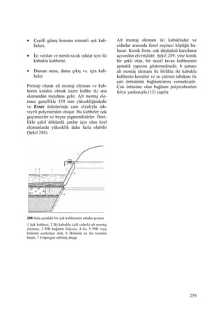 259
• Çeşitli güneş koruma sistemli ışık kub-
beleri,
• Đyi ısıtılan ve nemli-sıcak odalar için iki
kabuklu kubbeler,
• Duman atma, dama çıkış vs. için kub-
beler
Prensip olarak alt montaj elemanı ve kub-
benin kendisi olmak üzere kubbe iki ana
elemandan meydana gelir. Alt montaj ele-
manı genellikle 150 mm yüksekliğindedir
ve Esser ürünlerinde cam elyafıyla tak-
viyeli polyesterden oluşur. Bu kubbeler ışık
geçirmezler ve beyaz pigmentlidirler. Özel-
likle çakıl dökümlü çatılar için olan özel
elemanlarda yükseklik daha fazla olabilir
(Şekil 288).
288 Sulu çatıdaki bir ışık kubbesinin tabaka şeması
1 Işık kubbesi, 2 Đki kabuklu (çift cidarlı) alt montaj
elemanı, 3 PIB bağlantı folyosu, 4 Su, 5 PIB veya
bitümlü sızdırmaz örtü, 6 Bitümlü en üst koruma
bandı, 7 Empregne edilmiş ahşap
Alt montaj elemanı iki kabukludur ve
cidarlar arasında fenol reçinesi köpüğü bu-
lunur. Konik form, ışık düşüşünü karşılama
açısından elverişlidir. Şekil 289, yine konik
bir şekli olan, bir masif tavan kubbesinin
şematik yapısını göstermektedir. b şeması
alt montaj elemanı ile birlikte iki kabuklu
kubbenin kesidini ve ısı yalıtım tabakası ile
çatı örtüsünün bağlantılarını vermektedir.
Çatı örtüsüne olan bağlantı polyizobutilen
folyo yardımıyla (13) yapılır.
 
