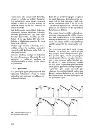 262
duman ve ısı çıkış kapağı olarak düşünülen,
merdiven boşluğu ve endüstri hangarları
için geliştirilmiş, termo duyarlı cihazlarla
çalışan ve belli bir sıcaklığın aşılması ile
otomatik olarak açılan ışık kubbeleri de
kullanılmaktadır.
Işık kubbelerinin büyüklüğünü, kullanılan
malzemeler belirler. Genellikle kullanılan
malzeme polymerakrilat veya cam elyafı
takviyeli polyesterdir. Yuvarlak ışık kub-
beleri 1,5 m çapa kadar, dört köşe kub-
belerde en büyük kenar uzunluğu 2,5 m ye
kadar imâl edilebilir.
Modern yapı tarzında kullanırlığı, ekono-
mikliği dolayısıyla özellikle endüstriyel
yapılarda ışıklı kubbelerin daha fazla yer
alacağı şüphesizdir.
Gelişmiş ülkelerde oldukça çok kullanılan
bu yapı elemanlarının ülkemizde de imâl
edilmeleri ve endüstriyel yapılarda yer
almaları mümkün ve mimari gelişim için de
kaçınılmazdır.
3.11.3. Şed çatılar
Şed çatılar gün ışığını çatı yüzeyinden bina
içerilerine yollamanın, üçüncü ve henüz
geleneksel yapı tarzından kaynaklanan me-
todunu oluştururlar.
Şekil 291 de görülebileceği gibi şed çatılar
ile camlı betonarme konstrüksiyonlar ara-
sında belli bir fark mevcuttur. Camlı beto-
narme elemanların eğimi 5o
ile 15o
(% 8-
25) arasında değişmektedir. Şedlerin camlı
yüzeyleri her zaman az çok dik eğimlidirler
hatta tamamen diktirler.
Öte yandan doğru konstrüksiyonlu şed pen-
cerelerde su damlaması bir tehlike oluştur-
maz. Dik oldukları için su ya özel oluklarda
toplanıp buharlaştırılır, ya da cam, suyunun
dışarı çatı örtüsü üzerine damlayabileceği
şekilde yerleştirilir. Bu yöntem daha basit-
tir.
Şed pencereler temel kural olarak kuzeye
bakarlar. Bu, şedlerin arka taraflarının gü-
ney güneşine dönük olduğu anlamına gelir.
Şed çatıların eğimi, yüksek yaz güneşinin
dik olarak tüm etkisiyle çatı yüzeyine inme-
sini ve onu ısıtmasını sağlar. Bombeli şed-
ler (Şekil 291) ayak bitimlerinde oldukça
diktirler. Oluk bölgelerinde genellikle hava
akımı yoktur. Şed mahyası rüzgârı engeller.
Tecrübelere göre şedler sayesinde çatı
yüzeyleri çok ısıtılırlar katranlı karton veya
katranlı malzeme kullanılmayan çatı örtüsü
kaplamalarında en üst tabakanın kaydığı sık
sık görülen bir şeydir.
291 Camlı betonarmeli (düz) ve
şed camlamalı (dik) çatılar
 