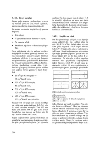264
3.12.1. Genel kurallar
Düşen yağış suyunu çatıdan dışarı vermek
ve bunu en çabuk ve kısa yoldan sağlamak,
çatının su giderme sisteminin görevidir.
Bu amaca ne oranda ulaşılabileceği şunlara
bağlıdır:
• Çatı eğimi,
• Yağmur borularının durumu ve sayısı,
• Su giderme yönü,
• Olukların, ağızların ve boruların çalışır-
lığı.
Suyu giderilecek yüzeyin yağmur boruları-
nın çapının ne olması gerektiği bilimsel ola-
rak incelenebilir, çünkü bu çeşitli faktörler
tarafından etkilenir. Ayrıca uygun hesapla-
ma yöntemleri de geliştirilmiştir. Fakat bun-
lar o kadar karmaşıktır ki, oldukça basitleş-
tirilmiş standartlara uymak daha iyidir.
Bunlara göre yatay ölçülmüş şu çatı alanları
için yağmur borusu çapları ve kesit değer-
leri:
• 50 m2
için 80 mm çaplı ve
38 cm2
kesitli boru,
• 150 m2
için 100 mm çap,
80 cm2
kesitli boru,
• 250 m2
için 125 mm çap,
120 cm2
kesitli boru,
• 400 m2
için 150 mm çap,
175 cm2
kesitli boru olmalıdır.
Sadece belli seviyeyi aşan suyun akıtıldığı
su çatılarında yukarıdaki çap değerleri için
iki misli çatı alanı alınabilir. Yani 150 mm
boru için azami 800 m2
çatı alanı. Fakat
burada her çatı alanının su iletimi için iki
ayrı borusu olması şartı vardır.
Suyun yağmur iletim ağzına yöneltilmesi ve
engellerle karşılaşmaması da çok önemlidir.
Bu yine çatı eğimine bağlıdır. Çatı eğiminin
azalmasıyla akan suyun hızı da düşer. % 5
in altındaki eğimlerde su akışı, çatı örtü-
sündeki karışıklıklar ve benzeri ufak engel-
lerle durdurulabilir. Eğimsiz çatılar üzerin-
deki çakıl dökümleri, rahat bir su iletimine
kesinlikle izin vermezler.
3.12.2. Su giderme yönü
Bir düz çatının suyu ya içeri ya da dışarıya
doğru giderilebilir. Dış olukları olan bir
çatı, Şekil 294 a’daki haliyle akan suya en
uzun yolu sağlarlar. Fakat düşey borular,
Şekil 294 b’deki gibi ortaya yerleştirilirse
yol kısalır. Su giriş ağzı sayısını arttırmadan
içe doğru giderme yapılırsa yollar daha da
kısalır (Şekil 294 c). En kısa yollar d şe-
masındadır. Bu sistemin pratikte uygulan-
masında bazı güçlüklerle karşılaşılabilir
(eğim betonu). Şekil 295 de çatı suyu gi-
dermenin çeşitleri bir araya getirilmiştir. a
şeması dışa doğru su gidermeyi göstermek-
294 Çatılarda çeşitli uzunlukta su yolları
a) En uzun su yolu
b) Daha kısa su yolu
c) Đçe doğru su giderme ile daha elverişli çözüm
d) En kısa su yolları
tedir. Burada şu kural geçerlidir. “Su çatı-
dan hemen uzaklaşsın” fakat bu yöntemle
ısıtılan odaların üzerindeki saçaklarda buz-
lanma oluşabilir. b şemasına uygun bir su
giderme, genel olarak tavsiye edilmez. Yağ-
mur borusunun dış duvarda olduğu bir içe
doğru su giderme sistemidir. Ağızda donma
tehlikesi vardır. Süzgeç’in ısıtılması şarttır.
Su çatıdan akıp gitmez parapete doğru akar.
 