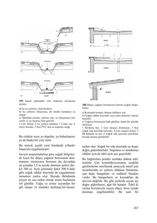 267
299 Kanal şeklindeki orta olukların buzlanma
sorunu
a) Đyi ısı yalıtımı, oluk buzlanır
b) Isı yalıtımı olmayınca, alt tarafta kondanse su
oluşur
c) Mümkün çözüm, yalıtım yok, su oluşumuna izin
verilir ve su zararsız hale getirilir
1 Çatı örtüsü, 2 Isı yalıtım tabakası 3 Çinko saç, 4
Isıtıcı borular, 5 Sert PVC’den su toplama oluğu
Bu oluklar suyu ya depolar, ya buharlaştırır
ya da başka bir yere iletir.
Bu metod, çeşitli zırai binalarda yıllardır
başarıyla uygulanmıştır.
Sovyet araştırmalarına göre soğuk bölgeler-
de kışın bir düşey yağmur borusunun don-
maması isteniyorsa borunun dış duvardan
en azından 1,5 m içerde durması şarttır (Şe-
kil 300 a). Aynı çözümün Şekil 300 b’deki
gibi soğuk odalar üzerinde de uygulanması
tamamen yanlış olur. Burada ilkbaharda
eriyen en son nokta olmak üzere buzlanma
(4) görülür. Yağış ve erime suyundan bir
göl oluşur ve mutlaka herhangi bir hasara
300 Düşey yağmur borularının iletimi (soğuk bölge-
lerde)
a) Korumalı konum, donma tehlikesi yok
b) Soğuk odalar üzerinde suyu içten giderme sistemi
hatalıdır
c) Yağmur borusunun halâ görülen, hatalı bir şekilde
iletilmesi
1 Birikmiş kar, 2 Çatı süzgeci donmuyor, 3 Kar
soğuk oda üzerinde kalıcıdır, 4 Çatı süzgeci donar, 5
Đlk baharda su erir, 6 Soğuk oda içerisine yöneltilen
boruda donma görülebilir
neden olur. Soğuk bir oda üzerinde su dışarı
doğru giderilmelidir. Soğutma ve dondurma
odaları için de tabii aynı şey geçerlidir.
Bu bağıntılara pratike mutlaka dikkat edil-
melidir. Çatı konstrüksiyonunun sıcaklık
gerilimlerini sınırlamak amacıyla masif çatı
tavanlarında ısı yalıtım tabakası bulunma-
yan depo hangarları ve endüstri binaları
vardır. Bu hangarların ısı kaynakları da
mevcut değildir. Bu gibi yerlerde suyun içe
doğru giderilmesi, ağır bir hatadır. Tabii ki
ısıtma borularıyla suyun düşey boru içinde
donması engellenebilir. Bu suni bir
 