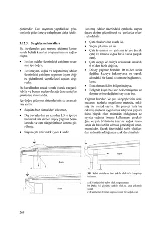 268
çözümdür. Çatı suyunun yapıfiziksel yön-
temlerle giderilmeye çalışılması daha iyidir.
3.12.3. Su giderme kuralları
Bu incelemeler çatı suyunu giderme konu-
sunda belirli kurallar oluşturulmasını sağla-
mıştır.
• Isıtılan odalar üzerindeki çatıların suyu-
nun içe doğru,
• Isıtılmayan, soğuk ve soğutulmuş odalar
üzerindeki çatıların suyunun dışarı doğ-
ru giderilmesi yapıfiziksel açıdan doğ-
rudur.
Bu kurallardan ancak sınırlı olarak vazgeçi-
lebilir ve bunun neden olacağı dezavantajlar
gözönüne alınmalıdır.
Đçe doğru giderme sistemlerinin şu avantaj-
ları vardır.
• Saçakta buz tümsekleri oluşmaz,
• Dış duvarlardan en azından 1,5 m içerde
bulundukları sürece düşey yağmur boru-
larında ve çatı süzgeçlerinde donma gö-
rülmez.
• Suyun çatı üzerindeki yolu kısadır.
Isıtılmış odalar üzerindeki çatılarda suyun
dışarı doğru giderilmesi şu şartlarda elve-
rişli olabilir.
• Çatı olukları öne askılı ise,
• Saçak çıkıntısı az ise,
• Çatı tavanının ısı yalıtımı iyiyse (sıcak
çatı) ve altında soğuk hava varsa (soğuk
çatı),
• Çatı saçağı ve mahya arasındaki uzaklık
6 m’den fazla değilse,
• Düşey yağmur boruları 10 m’den uzun
değilse, kuzeye bakmıyorsa ve toprak
altındaki bir kanal sistemine bağlanmış-
larsa,
• Bina ılıman iklim bölgesindeyse,
• Bölgede kışın bol kar beklenmiyorsa ve
donma-erime değişimi sayısı az ise.
Yağmur boruları ve çatı süzgeçlerinin don-
malarını tuzlarla engelleme metodu, eski-
miş bir metod sayılır. Bir projeci hala bu
eskimiş metodu uygulamak istiyorsa çapları
daha büyük olan mümkün olduğunca az
sayıda yağmur borusu kullanması gerekti-
ğini ve çatı örtüsünün üzerine soğuk hava-
larda da basılabilir olması gerektiğini unut-
mamalıdır. Saçak üzerindeki sabit oluklar-
dan mümkün olduğunca uzak durulmalıdır.
301 Sabit olukların öne askılı oluklarla karşılaş-
tırılması
a) Elverişsiz bir sabit oluk uygulaması
b) Daha iyi çözüm; Askılı oluklu, kısa çıkıntılı
saçak
c) Çeşitleme; Erime suyu az olan bir soğuk çatı
 