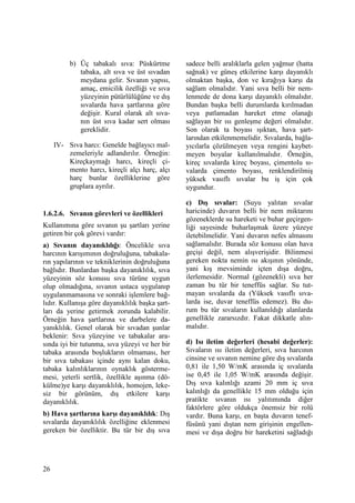 26
b) Üç tabakalı sıva: Püskürtme
tabaka, alt sıva ve üst sıvadan
meydana gelir. Sıvanın yapısı,
amaç, emicilik özelliği ve sıva
yüzeyinin pütürlülüğüne ve dış
sıvalarda hava şartlarına göre
değişir. Kural olarak alt sıva-
nın üst sıva kadar sert olması
gereklidir.
IV- Sıva harcı: Genelde bağlayıcı mal-
zemeleriyle adlandırılır. Örneğin:
Kireçkaymağı harcı, kireçli çi-
mento harcı, kireçli alçı harç, alçı
harç bunlar özelliklerine göre
gruplara ayrılır.
1.6.2.6. Sıvanın görevleri ve özellikleri
Kullanımına göre sıvanın şu şartları yerine
getiren bir çok görevi vardır:
a) Sıvanın dayanıklılığı: Öncelikle sıva
harcının karışımının doğruluğuna, tabakala-
rın yapılarının ve tekniklerinin doğruluğuna
bağlıdır. Bunlardan başka dayanıklılık, sıva
yüzeyinin söz konusu sıva türüne uygun
olup olmadığına, sıvanın ustaca uygulanıp
uygulanmamasına ve sonraki işlemlere bağ-
lıdır. Kullanışa göre dayanıklılık başka şart-
ları da yerine getirmek zorunda kalabilir.
Örneğin hava şartlarına ve darbelere da-
yanıklılık. Genel olarak bir sıvadan şunlar
beklenir: Sıva yüzeyine ve tabakalar ara-
sında iyi bir tutunma, sıva yüzeyi ve her bir
tabaka arasında boşlukların olmaması, her
bir sıva tabakası içinde aynı kalan doku,
tabaka kalınlıklarının oynaklık gösterme-
mesi, yeterli sertlik, özellikle aşınma (dö-
külme)ye karşı dayanıklılık, homojen, leke-
siz bir görünüm, dış etkilere karşı
dayanıklılık.
b) Hava şartlarına karşı dayanıklılık: Dış
sıvalarda dayanıklılık özelliğine eklenmesi
gereken bir özelliktir. Bu tür bir dış sıva
sadece belli aralıklarla gelen yağmur (hatta
sağnak) ve güneş etkilerine karşı dayanıklı
olmaktan başka, don ve kırağıya karşı da
sağlam olmalıdır. Yani sıva belli bir nem-
lenmede de dona karşı dayanıklı olmalıdır.
Bundan başka belli durumlarda kırılmadan
veya patlamadan hareket etme olanağı
sağlayan bir ısı genleşme değeri olmalıdır.
Son olarak ta boyası ışıktan, hava şart-
larından etkilenmemelidir. Sıvalarda, bağla-
yıcılarla çözülmeyen veya rengini kaybet-
meyen boyalar kullanılmalıdır. Örneğin,
kireç sıvalarda kireç boyası, çimentolu sı-
valarda çimento boyası, renklendirilmiş
yüksek vasıflı sıvalar bu iş için çok
uygundur.
c) Dış sıvalar: (Suyu yalıtan sıvalar
haricinde) duvarın belli bir nem miktarını
gözeneklerde su hareketi ve buhar geçirgen-
liği sayesinde buharlaşmak üzere yüzeye
iletebilmelidir. Yani duvarın nefes almasını
sağlamalıdır. Burada söz konusu olan hava
geçişi değil, nem alışverişidir. Bilinmesi
gereken nokta nemin ısı akışının yönünde,
yani kış mevsiminde içten dışa doğru,
ilerlemesidir. Normal (gözenekli) sıva her
zaman bu tür bir teneffüs sağlar. Su tut-
mayan sıvalarda da (Yüksek vasıflı sıva-
larda ise, duvar teneffüs edemez). Bu du-
rum bu tür sıvaların kullanıldığı alanlarda
genellikle zararsızdır. Fakat dikkatle alın-
malıdır.
d) Isı iletim değerleri (hesabi değerler):
Sıvaların ısı iletim değerleri, sıva harcının
cinsine ve sıvanın nemine göre dış sıvalarda
0,81 ile 1,50 W/mK arasında iç sıvalarda
ise 0,45 ile 1,05 W/mK arasında değişir.
Dış sıva kalınlığı azami 20 mm iç sıva
kalınlığı da genellikle 15 mm olduğu için
pratikte sıvanın ısı yalıtımında diğer
faktörlere göre oldukça önemsiz bir rolü
vardır. Buna karşı, en başta duvarın tenef-
füsünü yani dıştan nem girişinin engellen-
mesi ve dışa doğru bir hareketini sağladığı
 