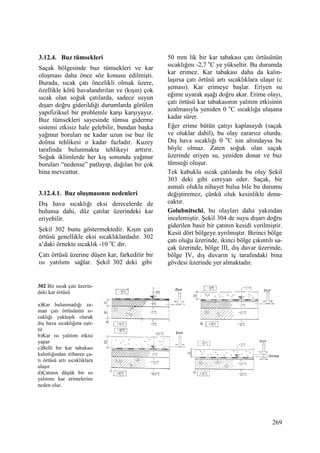 269
3.12.4. Buz tümsekleri
Saçak bölgesinde buz tümsekleri ve kar
oluşması daha önce söz konusu edilmişti.
Burada, sıcak çatı öncelikli olmak üzere,
özellikle kötü havalandırılan ve (kışın) çok
sıcak olan soğuk çatılarda, sadece suyun
dışarı doğru giderildiği durumlarda görülen
yapıfiziksel bir problemle karşı karşıyayız.
Buz tümsekleri sayesinde tümsu giderme
sistemi etkisiz hale gelebilir, bundan başka
yağmur boruları ne kadar uzun ise buz ile
dolma tehlikesi o kadar fazladır. Kuzey
tarafında bulunmakta tehlikeyi arttırır.
Soğuk iklimlerde her kış sonunda yağmur
boruları “nedense” patlayıp, dağılan bir çok
bina mevcuttur.
3.12.4.1. Buz oluşmasının nedenleri
Dış hava sıcaklığı eksi derecelerde de
bulunsa dahi, düz çatılar üzerindeki kar
eriyebilir.
Şekil 302 bunu göstermektedir. Kışın çatı
örtüsü genellikle eksi sıcaklıklardadır. 302
a’daki örnekte sıcaklık -10 o
C dir.
Çatı örtüsü üzerine düşen kar, farkedilir bir
ısı yatılımı sağlar. Şekil 302 deki gibi
50 mm lik bir kar tabakası çatı örtüsünün
sıcaklığını -2,7 o
C ye yükseltir. Bu durumda
kar erimez. Kar tabakası daha da kalın-
laşırsa çatı örtüsü artı sıcaklıklara ulaşır (c
şeması). Kar erimeye başlar. Eriyen su
eğime uyarak aşağı doğru akar. Erime olayı,
çatı örtüsü kar tabakasının yalıtım etkisinin
azalmasıyla yeniden 0 o
C sıcaklığa ulaşana
kadar sürer.
Eğer erime bütün çatıyı kaplasaydı (saçak
ve oluklar dahil), bu olay zararsız olurdu.
Dış hava sıcaklığı 0 o
C nin altındaysa bu
böyle olmaz. Zaten soğuk olan saçak
üzerinde eriyen su, yeniden donar ve buz
tümseği oluşur.
Tek kabuklu sıcak çatılarda bu olay Şekil
303 deki gibi cereyan eder. Saçak, bir
asmalı olukla nihayet bulsa bile bu durumu
değiştiremez, çünkü oluk kesinlikle dona-
caktır.
Golubnitschi, bu olayları daha yakından
incelemiştir. Şekil 304 de suyu dışarı doğru
giderilen basit bir çatının kesidi verilmiştir.
Kesit dört bölgeye ayrılmıştır. Birinci bölge
çatı oluğu üzerinde, ikinci bölge çıkıntılı sa-
çak üzerinde, bölge III, dış duvar üzerinde,
bölge IV, dış duvarın iç tarafındaki bina
gövdesi üzerinde yer almaktadır.
302 Bir sıcak çatı üzerin-
deki kar örtüsü
a)Kar bulunmadığı za-
man çatı örtüsünün sı-
caklığı yaklaşık olarak
dış hava sıcaklığına eşit-
tir
b)Kar ısı yalıtım etkisi
yapar
c)Belli bir kar tabakası
kalınlığından itibaren ça-
tı örtüsü artı sıcaklıklara
ulaşır
d)Çatının düşük bir ısı
yalıtımı kar erimelerine
neden olur.
 