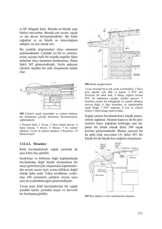 271
re III. bölgede kalır. Burada en büyük yapı
kütlesi mevcuttur. Burada çatı tavanı, saçak
ve dış duvar birleşmektedirler. Bu kütle
soğuktur ve en büyük ısı tutuculuğuna
sahiptir, en son olarak erir.
Bu sıcaklık araştırmaları olayı tamamen
açıklamaktadır. Çatıdaki iyi bir ısı yalıtımı,
erime suyunu belli bir oranda engeller fakat
anlatılan olayı tamamen durdurumaz. Bunu
Şekil 305 göstermektedir. Fazla soğuyan
çıkıntılı saçakta bir eşik oluşmasına neden
olur.
305 Çıkıntılı saçak üzerindeki ısı yalıtım tabakası
kar barikatının yerinde durmasını, bozulmamasını
sağlamaktadır.
1 Donatılı hatıl, 2 Tavan, 3 Derz örtücü pervaz, 4
Eğim betonu, 5 Duvar, 6 Macun, 7 Isı yalıtım
tabakası, 8 Çatı su yalıtım tabakası, 9 Kaydırıcı, 10
Mineral elyaf
3.12.4.2. Örnekler
Kötü havalandırmalı soğuk çatılarda da
aynı kötü olay görülür.
Sızdırmaz ve birbirine bağlı kaplamalarda
(levhalardan değil küçük elemanların bir
araya getirilmesiyle oluşturulan kaplamalar-
da) eriyen suyun içeri sızma tehlikesi doğal
olarak daha azdır. Fakat tecrübeler, sızdır-
maz lifli çimentolu çatıların eriyen suyu
yine de sızdırabileceğini göstermektedir.
Tavan arası kötü havalandırılan bir soğuk
çatıdaki karlar yerinden kayar ve kuvvetli
bir buzlanma görülür.
306 Hatalı saçağın kesiti
1 Çatı arasında hava çok sıcak (ısıtılmakta), 2 Hava
giriş ağızları çok ufak ve kapalı, 3 PVC den
elverişsiz bir sabit oluk, 4 Düşey yağmur borusu
PVC ile kaplanmış saçağın içinden geçiyor, 5
(Isıtılan) çatının üst kabuğunda ısı yalıtım tabakası
mevcut değil, 6 Ağır betondan, ısı depolayabilir
saçak bloğu, 7 PVC kaplama, 8 Çatı su yalıtım
örtüsü, 9 Hafif ahşap yünü levhalar
Soğuk çatının havalandırması küçük pence-
relerle sağlanan, binanın kapıcısı da bu pen-
cereleri kışın soğuktan korktuğu için ka-
patan bir örnek olarak Şekil 306 saçak
kesitini göstermektedir. Bunun yanısıra bir
de sabit oluk mevcuttur (3). Şekil 307, bir
küçük bir de büyük kar eşiğinin oluşmasını
307 Buz eşikleri ve buz sarkıtlarının oluşması
 