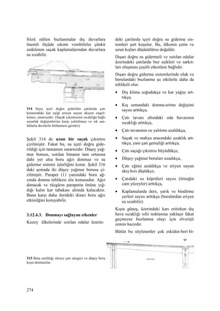 274
Sözü edilen buzlanmalar dış duvarlara
önemli ölçüde sıkıntı verebilirler çünkü
zedelenen saçak kaplamalarından duvarlara
su sızabilir.
314 Suyu içeri doğru giderilen çatılarda çatı
kenarındaki kar eşiği eriyen suyun akışını engel-
lemez, zararsızdır. (Saçak çıkıntısının sıcaklığa bağlı
uzunluk değişimlerine karşı yalıtılması ve sık ara-
lıklarla derzlerle bölünmesi gerekir)
Şekil 314 de uzun bir saçak çıkıntısı
çizilmiştir. Fakat bu, su içeri doğru gide-
rildiği için tamamen zararsızdır. Düşey yağ-
mur borusu, ısıtılan binanın tam ortasına
dahi yer alsa boru ağzı donmaz ve su
giderme sistemi işlerliğini korur. Şekil 316
daki şemada iki düşey yağmur borusu çi-
zilmiştir. Parapet (1) yanındaki boru ağ-
zında donma tehlikesi söz konusudur. Ağız
donacak ve rüzgârın parapetin önüne yığ-
dığı kalın kar tabakası altında kalacaktır.
Buna karşı daha ilerideki ikinci boru ağzı
etkinilğini koruyabilir.
3.12.4.3. Donmayı sağlayan etkenler
Kuzey ülkelerinde ısıtılan odalar üzerin-
315 Bina ısıtıldığı sürece çatı süzgeci ve düşey boru
kışın donmazlar.
deki çatılarda içeri doğru su giderme sis-
temleri şart koşulur. Bu, ülkenin çetin ve
uzun kışları düşünülürse doğaldır.
Dışarı doğru su gidermeli ve ısıtılan odalar
üzerindeki çatılarda buz eşikleri ve sarkıt-
ları oluşması çeşitli etkenlere bağlıdır.
Dışarı doğru giderme sistemlerinde oluk ve
borulardaki buzlanma şu etkilerle daha da
tehlikeli olur.
• Dış klima soğudukça ve kar yağışı art-
tıkça,
• Kış sonundaki donma-erime değişimi
sayısı arttıkça,
• Çatı tavanı altındaki oda havasının
sıcaklığı arttıkça,
• Çatı tavanının ısı yalıtımı azaldıkça,
• Saçak ve mahya arasındaki uzaklık art-
tıkça, yani çatı genişliği arttıkça,
• Çatı saçağı çıkıntısı büyüdükçe,
• Düşey yağmur boruları uzadıkça,
• Çatı eğimi azaldıkça ve eriyen suyun
akış hızı düştükçe,
• Çatıdaki ısı köprüleri sayısı (örneğin
cam yüzeyler) arttıkça,
• Kaplamalarda derz, yarık ve bindirme
yerleri sayısı arttıkça (buralardan eriyen
su sızabilir).
Kışın güneş, üzerindeki karı eritirken dış
hava sıcaklığı sıfır noktasına yaklaşır fakat
geçmezse buzlanma olayı için elverişli
zemin hazırdır.
Bütün bu söylenenler çok eskiden beri bi-
 