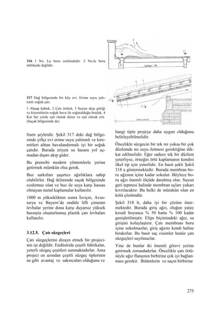275
316 1 No. Lu boru ısıtılmalıdır. 2 No.lu boru
tehlikede değildir.
317 Dağ bölgesinde bir köy evi. Erime suyu yalı-
tımlı soğuk çatı.
1 Ahşap kabuk, 2 Çatı örtüsü, 3 Suyun akıp gittiği
ve kiremitlerin soğuk hava ile soğutulduğu boşluk, 4
Kar her yerde eşit olarak durur ve eşit olarak erir.
(Saçak bölgesinde de)
linen şeylerdir. Şekil 317 deki dağ bölge-
sinde çiftçi evi erime suyu yalıtımlı ve kire-
mitleri alttan havalandırmalı iyi bir soğuk
çatıdır. Burada eriyen su hasara yol aç-
madan dışarı akıp gider.
Bu prensibi modern yöntemlerle yerine
getirmek mümkün olsa gerek.
Buz sarkıtları şaşırtıcı ağırlıklara sahip
olabilirler. Dağ ikliminde saçak bölgesinde
sızdırmaz olan ve buz ile suya karşı hassas
olmayan metal kaplamalar kullanılır.
1000 m yükseklikten sonra Đsviçre, Avus-
turya ve Bayern’de ondüle lifli çimento
levhalar yerine dona karşı duyarsız yüksek
basınçta oluşturlumuş plastik çatı levhaları
kullanılır.
3.12.5. Çatı süzgeçleri
Çatı süzgeçlerini dizayn etmek bir projeci-
nin işi değildir. Endüstride çeşitli fabrikalar,
yeterli süzgeç çeşitleri sunmaktadırlar. Ama
projeci en azından çeşitli süzgeç tiplerinin
ne gibi avantaj ve sakıncaları olduğunu ve
hangi tipin projeye daha uygun olduğunu
belirleyebilmelidir.
Öncelikle süzgecin bir tek mi yoksa bir çok
düzlemde mi suyu iletmesi gerektiğine dik-
kat edilmelidir. Eğer sadece tek bir düzlem
yeterliyse, örneğin örtü kaplamanın kendisi
ilkel tip için yeterlidir. En basit şekli Şekil
318 a göstermektedir. Burada membran bo-
ru ağzının içine kadar sokulur. Böylece bo-
ru ağzı önemli ölçüde daralmış olur. Suyun
geri tepmesi halinde membran uçları yukarı
kıvrılacaktır. Bu belki de mümkün olan en
kötü çözümdür.
Şekil 318 b, daha iyi bir çözüm öner-
mektedir. Burada giriş ağzı, oluğun yatay
kesidi boyunca % 50 hatta % 100 kadar
genişletilmiştir. Elips biçimindeki ağız, su
girişini kolaylaştırır. Çatı membranı boru
içine sokulmazlar, giriş ağzını kendi haline
bırakırlar. Bu basit saç cisimler henüz çatı
süzgeçleri sayılmazlar.
Yine de bunlar iki önemli görevi yerine
getirmek zorundadırlar. Öncelikle çatı örtü-
süyle ağız flanşının birbirine çok iyi bağlan-
ması gerekir. Bitümlerin ve saçın birbirine
 