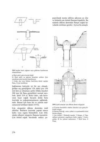 276
318 Saçdan basit yağmur suyu giderme kutularının
oluşturulması
a) Đlkel şekil, pek elverişli değil
b) Huni şekil, su ağzının kenarları serbest. Çatı
membranı giriş kesitini daraltmıyor
1 Çinko saç veya bitüme batırılmış demir saçdan
flanş, 2 Çatı membranı
bağlanması katiyetle iyi bir şey olmadı-
ğından saç genişliğinin 120, daha iyisi 150
mm’den az olmaması şarttır (Daha önceleri
200 mm lik flanş genişlikleri normal sayı-
lırdı. Şekil 319 a). Đkinci ödev, oda hava-
sının kışın soğuk havayla dolan boru
üzerinde su yoğuşturamamasını sağlamak-
tadır. Bunun için boru bir ısı yalıtım mal-
zemesiyle kılıflanır (Şekil 319 b).
Çatı süzgeçleri dökme demirden imâl
edilirler. Bunların üzerinde yaprak tutucu
kafes veya ızgara bulunabilir. Çatı örtü-
sünün nihayeti süzgecin flanşına kaynatılır.
Çatı örtüsü soğuk havalarda sadece ya-
pıştırılarak monte edilirse adezyon az olur
ve bitümlü çatı örtüsü flanştan kopabilir. Bu
nedenle dökme demirden flanşın soğuk ha-
valarda ısıtılması gerekir. Ayrıca bu amaçla
319 Çeşitli amaçlar için dökme demir süzgeçler
a) Üzerine basılabilir oluklar (dereler) için geniş bi-
lezikli süzgeç
b) Basınç bileziği, ısıtıcı çubuk ve ayarlanabilir kılıf
borulu süzgeç
1 Çatı örtüsü, 2 Bitümlü mastik, 3 Süzgeç, 4 Yap-
rakların girmesini engelleyen kafes ızgara, 5 Isıtıcı
çubuk, l6 Isı yalıtım malzemesi, 7 Kılıf boru, 8
Flanş.
 