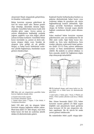 277
sıkıştırmalı flanşlı süzgeçlerde geliştirilmiş-
tir (örnekler verilecektir).
Buhar kesicinin suyunun giderilmesi de
özel bir sorun teşkil eder. Bunun gerekli
olup olmadığı, durumdan duruma değiş-
mektedir. Genellikle buhar kesici kışlık örtü
olarakta görev yapar. Ayrıca çatının ısı
yalıtım tabakalarının kaplandığı sıralarda
yağmur yağabilir veya nem değeri yüksek
yalıtım levhaları kullanılır. Genellikle buhar
kesici üzerindeki su, çatının en derin nok-
tasına süzgeçe doğru sızar, buradan da
süzgeçin içine girdiği sık sık görülür.
Süzgeç ve buhar kesici birbirlerine sızdır-
maz şekilde bağlanmışsa, buralardan suyun
girmesi olanaksızlaşır.
320 Daha eski çatı süzgeçlerinin genelilkle buhar
kesiciye bağlanma olanağı yoktur.
a) Yaprak tutucu kafes ızgaralı
b) Üzerinde yürünebilir ızgaralı
1 Yaprak tutucu kafes, 2 Izgara, 3 Çatı örtüsü, 4
Yerleştirme bilezikleri
Şekil 320 deki eski tip süzgeçte buhar
kesicinin süzgeçe bağlanma imkânı yoktur.
Buna karşı Şekil 321 deki süzgeç, suyu hem
buhar kesici (6) hem de sızdırmaz plastik
tabaka (4) düzlemlerinden giderir.
Kademeli huniler kullanılacaksa bunların su
giderme düzlemlerinde buhar kesici veya
sızdırmaz tabaka ile gerçekten sıkı sıkıya
bağlanabileceği kontrol edilmelidir. Eğer
süzgeç yuvarlak biçimdeyse imalatçının
süzgeç ile birlikte vereceği uygun plastik
bağlantı contalarının büyük yararı dokuna-
caktır.
Fakat maalesef buhar kesicinin suyunun
giderilmesinin yanı sıra madalyonun bir de
öbür yüzü vardır. Eğer buhar kesici üze-
rindeki su, boru içine akabiliyorsa, boru
içinden yükselen sıcak-nemli kanal gazları-
nın (Şekil 321-5) Üstte yalıtım tabakasına
sızması ve bunu nemlendirmesi mümkün
olabilir. Bu nedenle ısı yalıtım tabakası ve
boru arasında sürekli bir bağlantının doğru
olup olmayacağı tartışılabilir.
321 Đki kademeli süzgeç, çakıl tutucu kafesi var. Su,
çatı örtüsü (4) ve buhar kesici (6) düzlemlerinde
gideriliyor.
1 Çakıl kafesi, 2 Kaba çakıl, 3 Kum, 4 Plâstik çatı
örtüsü, 5 Boru içinden yükselen sıcak hava, 6 Buhar
kesici
Batı Alman basınında (Şekil 322), buhar
kesicinin suyunu gideren (3) fakat uygun
köpüklü cam parçalarıyla kanal gazlarına
karşı koruyan (4) bir çatı süzgecinin rek-
lamı yapılmıştır. Bu iki işlevin bir arada
yerine gelmesi imkânsızdır.
Bu nedenlerden ötürü çeşitli süzgeç tiple-
 