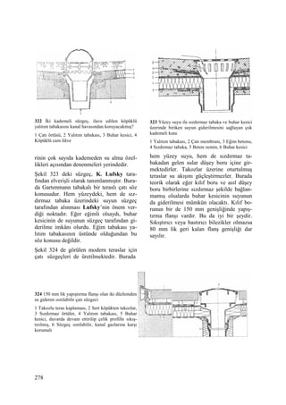 278
322 Đki kademeli süzgeç, ilave edilen köpüklü
yalıtım tabakasını kanal havasından koruyacakmış?
1 Çatı örtüsü, 2 Yalıtım tabakası, 3 Buhar kesici, 4
Köpüklü cam ilâve
rinin çok sayıda kademeden su alma özel-
likleri açısından denenmeleri yerindedir.
Şekil 323 deki süzgeç, K. Lufsky tara-
fından elverişli olarak tanımlanmıştır. Bura-
da Gartenmann tabakalı bir teraslı çatı söz
konusudur. Hem yüzeydeki, hem de sız-
dırmaz tabaka üzerindeki suyun süzgeç
tarafından alınması Lufsky’nin önem ver-
diği noktadır. Eğer eğimli olsaydı, buhar
kesicinin de suyunun süzgeç tarafından gi-
derilme imkânı olurdu. Eğim tabakası ya-
lıtım tabakasının üstünde olduğundan bu
söz konusu değildir.
Şekil 324 de görülen modern teraslar için
çatı süzgeçleri de üretilmektedir. Burada
324 150 mm lik yapıştırma flanşı olan iki düzlemden
su gideren ısıtılabilir çatı süzgeci
1 Takozlu teras kaplaması, 2 Sert köpükten takozlar,
3 Sızdırmaz örtüler, 4 Yalıtım tabakası, 5 Buhar
kesici, duvarda devam ettirilip çelik profille sıkış-
tırılmış, 6 Süzgeç ısıtılabilir, kanal gazlarına karşı
korumalı
323 Yüzey suyu ile sızdırmaz tabaka ve buhar kesici
üzerinde biriken suyun giderilmesini sağlayan çok
kademeli kutu
1 Yalıtım tabakası, 2 Çatı membranı, 3 Eğim betonu,
4 Sızdırmaz tabaka, 5 Beton zemin, 6 Buhar kesici
hem yüzey suyu, hem de sızdırmaz ta-
bakadan gelen sular düşey boru içine gir-
mektedirler. Takozlar üzerine oturtulmuş
teraslar su akışını güçleştirmezler. Burada
teorik olarak eğer kılıf boru ve asıl düşey
boru birbirlerine sızdırmaz şekilde bağlan-
mamış olsalarda buhar kesicinin suyunun
da giderilmesi mümkün olacaktı. Kılıf bo-
runun bir de 150 mm genişliğinde yapış-
tırma flanşı vardır. Bu da iyi bir şeydir.
Sıkıştırıcı veya bastırıcı bilezikler olmazsa
80 mm lik geri kalan flanş genişliği dar
sayılır.
 
