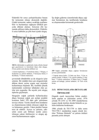 280
Elektrikli bir ısıtıcı yerleştirilecekse bunun
bir termostatı olması ekonomik değildir.
Çünkü termostat, sadece sıcaklığa ayarlana-
bilir ve buzlanmayı sağlayan tehlikeli per-
yodu dikkate alamaz. Isıtıcının elle ku-
manda edilmesi daha ekonomiktir. Elektrik-
li ısıtıcı kablolar ya çifte huni içinde süzgeç
328 Đki düzlemden su gidermeli, koku sifonlu (kanal
gazı geçirmiyor) ve temizleme tıkacı olan süzgeç.
(Teras çatılar için) donma tehlikesi var
1 Zemin kaplaması, 2 Temizleme tıkacı, 3 Süzgeç, 4
Sızdırmaz su yalıtım tabakası, 5 Koruyucu beton, 6
Kılıflama, 7 Yalıtım malzemesi
çevresinde döndürülür ya da süzgecin içine
sokulur. Bir müddet önce çatı süzgeçlerinde
dökme demir yerine uygun suni reçineler
kullanılmaya başlandı. Bu, özellikle plastik
malzemeden sızdırmaz tabakaları olan ça-
tılar için uygundur. Bu sayede yeni süzgeç
tiplerine geçilmiştir.
Süzgeçler soğuk çatılarda kullanılacaksa
düşey borunun soğuk çatı aralığı içindeki
kısmının Şekil 329 daki gibi yalıtılması
tavsiye olunur. Teorik olarak boru kondanse
su oluşturmasına imkân olmayan soğuk ha-
va bulunması gerekir. Fakat pratikte bunun
tersi de olabilir. Ayrıca ısı yalıtımı, yük-
selen ısının çatı bölmesi içinde yansı-
tılmayıp yukarı iletilmesini ve süzgeç ağ-
zının buzlanmamasını sağlar.
Đçe doğru giderme sistemlerinde düşey yağ-
mur borularının dış taraflarında kondanse
su oluşmasından korunmak gereksizdir.
329 Soğuk çıtılardaki düşey yağmur borularının
çevresi yalıtılmalıdır.
1 Yaprak tutucu kafes, 2 Çinko saç ilave, 3 Çatı su
yalıtım örtüsü, 4 Beton, 5 Isı yalıtım tabakası, 6 Saç
huni, 7 Yalıtım malzemesi, 8 Düşey boru, 9 Soğuk
çatının alt kabuğu, yalıtım tabakası, 10 Telli sıvalı
tavan.
3.13. BTM UYGULAMA DETAYLARI
ÖRNEKLERĐ
Organik esaslı taşıyıcılara bitüm emdiri-
lerek yapılan su yalıtımları yerini, 1976
yılında TS 2191 ve TS 2989 standartlarına
uygun olarak üretilen okside bitümlü su ya-
lıtım örtülerine bırakmıştır.
1986 yılında da TS11758 ve daha sonra
TS11758-1 standardına uygun olarak üre-
tilen “Polimer Bitümlü” su yalıtım örtüleri
pazarda yerini almıştır.
 