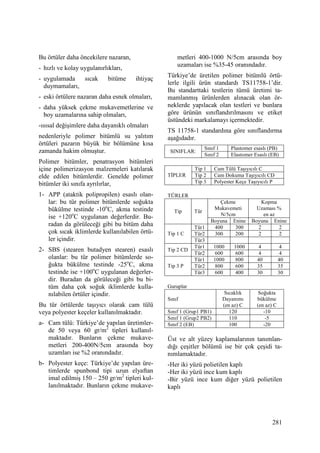 281
Bu örtüler daha öncekilere nazaran,
- hızlı ve kolay uygulanırlıkları,
- uygulamada sıcak bitüme ihtiyaç
duymamaları,
- eski örtülere nazaran daha esnek olmaları,
- daha yüksek çekme mukavemetlerine ve
boy uzamalarına sahip olmaları,
-ısısal değişimlere daha dayanıklı olmaları
nedenleriyle polimer bitümlü su yalıtım
örtüleri pazarın büyük bir bölümüne kısa
zamanda hakim olmuştur.
Polimer bitümler, penatrasyon bitümleri
içine polimerizasyon malzemeleri katılarak
elde edilen bitümlerdir. Genelde polimer
bitümler iki sınıfa ayrılırlar,
1- APP (ataktik polipropilen) esaslı olan-
lar: bu tür polimer bitümlerde soğukta
bükülme testinde -10o
C, akma testinde
ise +120o
C uygulanan değerlerdir. Bu-
radan da görüleceği gibi bu bitüm daha
çok sıcak iklimlerde kullanılabilen örtü-
ler içindir.
2- SBS (stearen butadyen stearen) esaslı
olanlar: bu tür polimer bitümlerde so-
ğukta bükülme testinde -25o
C, akma
testinde ise +100o
C uygulanan değerler-
dir. Buradan da görüleceği gibi bu bi-
tüm daha çok soğuk iklimlerde kulla-
nılabilen örtüler içindir.
Bu tür örtülerde taşıyıcı olarak cam tülü
veya polyester keçeler kullanılmaktadır.
a- Cam tülü: Türkiye’de yapılan üretimler-
de 50 veya 60 gr/m2
tipleri kullanıl-
maktadır. Bunların çekme mukave-
metleri 200-400N/5cm arasında boy
uzamları ise %2 oranındadır.
b- Polyester keçe: Türkiye’de yapılan üre-
timlerde spunbond tipi uzun elyaftan
imal edilmiş 150 – 250 gr/m2
tipleri kul-
lanılmaktadır. Bunların çekme mukave-
metleri 400-1000 N/5cm arasında boy
uzamaları ise %35-45 oranındadır.
Türkiye’de üretilen polimer bitümlü örtü-
lerle ilgili ürün standardı TS11758-1’dir.
Bu standarttaki testlerin tümü üretimi ta-
mamlanmış ürünlerden alınacak olan ör-
neklerde yapılacak olan testleri ve bunlara
göre ürünün sınıflandırılmasını ve etiket
üstündeki markalamayı içermektedir.
TS 11758-1 standardına göre sınıflandırma
aşağıdadır.
Sınıf 1 Plastomer esaslı (PB)
SINIFLAR:
Sınıf 2 Elastomer Esaslı (EB)
Tip 1 Cam Tülü Taşıyıcılı C
Tip 2 Cam Dokuma Taşıyıcılı CDTĐPLER
Tip 3 Polyester Keçe Taşıyıcılı P
TÜRLER
Çekme
Mukavemeti
N/5cm
Kopma
Uzaması %
en az
Tip Tür
Boyuna Enine Boyuna Enine
Tür1 400 300 2 2
Tür2 300 200 2 2Tip 1 C
Tür3
Tür1 1000 1000 4 4
Tip 2 CD
Tür2 600 600 4 4
Tür1 1000 800 40 40
Tür2 800 600 35 35Tip 3 P
Tür3 600 400 30 30
Guruplar
Sınıf
Sıcaklık
Dayanımı
(en az) C
Soğukta
bükülme
(en az) C
Sınıf 1 (Grup1 PB1) 120 -10
Sınıf 1 (Grup2 PB2) 110 -5
Sınıf 2 (EB) 100 -20
Üst ve alt yüzey kaplamalarının tanımlan-
dığı çeşitler bölümü ise bir çok çeşidi ta-
nımlamaktadır.
-Her iki yüzü polietilen kaplı
-Her iki yüzü ince kum kaplı
-Bir yüzü ince kum diğer yüzü polietilen
kaplı
 