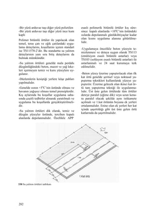 282
-Bir yüzü arduvaz taşı diğer yüzü polietilen
-Bir yüzü arduvaz taşı diğer yüzü ince kum
kaplı
Polimer bitümlü örtüler ile yapılacak olan
temel, teras çatı ve eğik çatılardaki uygu-
lama detaylarını, koşullarını içeren standart
ise TS11578-2’dir. Bu standartta su yalıtım
detaylarının yanı sıra bitiş detaylarını da
bulmak mümkündür.
-Su yalıtım örtüleri genelde mala perdahı
düzgünlüğündeki beton, mazot ve yağ leke-
leri içermeyen temiz ve kuru yüzeylere uy-
gulanır.
-Düzlemlerin kesiştiği yerlere köşe pahları
yapılmalıdır.
-Genelde ısının +5o
C’nin üstünde olması ve
havanın yağışsız olması temel prensiplerdir.
Kış aylarında bu koşullar uygulama saha-
sında çeşitli tedbirler alınarak yaratılmalı ve
uygulama bu koşullarda gerçekleştirilmeli-
dir.
-Su yalıtım örtüleri dik olarak, temiz ve
düzgün yüzeyler üstünde, tercihen kapalı
alanlarda depolanmalıdır. Özellikle APP
esaslı polimerik bitümlü örtüler kış süre-
since kapalı alanlarda +10o
C’nin üstündeki
ısılarda depolanmalı günlükihtiyaçlar kadar
olan kısmı uygulama alanına götürülme-
lidir.
-Uygulamaya öncelikle beton yüzeyin te-
mizlenmesi ve detaya uygun olarak TS113
(emülsiyon esaslı bitümlü astarlar) veya
TS103 (solüsyon esaslı bitümlü astarlar) ile
astarlanmalı ve 24 saat kurumaya terk
edilmelidir.
-Beton yüzey üzerine yapıştırılacak olan ilk
kat örtü genelde şeritsel veya noktasal ya-
pıştırma teknikleri kullanılarak yüzeye ya-
pıştırılır. Üzerine gelecek olan ikinci kat ör-
tü tam yapıştırma tekniği ile uygulanma-
lıdır. Üst üste gelen örtülerde tüm örtüler
dereye paralel (eğime dik) veya uzun kena-
ra paralel olacak şekilde aynı istikamete
açılmalı ve 1.kat örtünün boyuna ek yerleri
ortalanmalıdır. Enine olan ek yerleri her kat
içinde şaşırtıldığı gibi üst üste gelen örtü
katlarında da şaşırtılmalıdır.
330 Su yalıtım örtüleri tatbikatı
 
