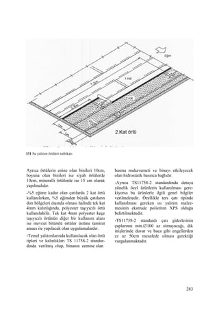 283
Ayrıca örtülerin enine olan binileri 10cm,
boyuna olan binileri ise siyah örtülerde
10cm, mineralli örtülerde ise 15 cm olarak
yapılmalıdır.
-%5 eğime kadar olan çatılarda 2 kat örtü
kullanılırken, %5 eğimden büyük çatıların
don bölgeleri dışında olması halinde tek kat
4mm kalınlığında, polyester taşıyıcılı örtü
kullanılabilir. Tek kat 4mm polyester keçe
taşıyıcılı örtünün diğer bir kullanım alanı
ise mevcut bitümlü örtüler üstüne tamirat
amacı ile yapılacak olan uygulamalardır.
-Temel yalıtımlarında kullanılacak olan örtü
tipleri ve kalınlıkları TS 11758-2 standar-
dında verilmiş olup, binanın zemine olan
basma mukavemeti ve binayı etkileyecek
olan hidrostatik basınca bağlıdır.
-Ayrıca TS11758-2 standardında detaya
yönelik özel ürünlerin kullanılması gere-
kiyorsa bu ürünlerle ilgili genel bilgiler
verilmektedir. Özellikle ters çatı tipinde
kullanılması gereken ısı yalıtım malze-
mesinin ekstrude polistiren XPS olduğu
belirtilmektedir.
-TS11758-2 standardı çatı giderlerinin
çaplarının min.∅100 az olmayacağı, dik
inişlerinde duvar ve baca gibi engellerden
ez az 50cm mesafede olması gerektiği
vurgulanmaktadır.
331 Su yalıtım örtüleri tatbikatı
 