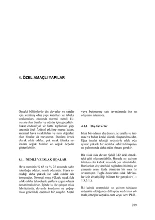 289
4. ÖZEL AMAÇLI YAPILAR
Önceki bölümlerde dış duvarlar ve çatılar
için verilmiş olan yapı kuralları ve tabaka
sıralamaları, esasında normal nemli kli-
maları olan binalar ve odalar için geçerlidir.
Fakat endüstriyel ve hatta toplumsal yapı
tarzında özel fiziksel etkilere maruz kalan,
anormal hava sıcaklıkları ve nem değerleri
olan binalar da mevcuttur. Bunlara örnek
olarak ıslak odalar, çok sıcak fabrika sa-
lonları soğuk binalar ve soğuk depolar
gösterilebilir.
4.1. NEMLĐ VE ISLAK ODALAR
Hava neminin % 65 ve % 75 arasında sabit
tutulduğu odalar, nemli odalardır. Hava sı-
caklığı daha yüksek ise ıslak odalar söz
konusudur. Normal veya yüksek sıcaklıkla
ıslak odalar teknolojik şartlara uygun olarak
donatılmalıdırlar. Đçinde su ile çalışan ıslak
fabrikalarda, duvarda kondanse su yoğuş-
ması genellikle önemsiz bir olaydır. Metal
veya betonarme çatı tavanlarında ise su
oluşması istenmez.
4.1.1. Dış duvarlar
Islak bir odanın dış duvarı, iç tarafta su tut-
maz ve buhar kesici olarak oluşturulmalıdır.
Eğer imalat tekniği nedeniyle ıslak oda
içinde yüksek bir sıcaklık sabit tutuluyorsa
ısı yalıtımında daha etkin olması gerekir.
Bir ıslak oda duvarı Şekil 342 deki örnek-
teki gibi oluşturulabilir. Burada ısı yalıtım
tabakası iki kabuk arasında yer almaktadır.
Bunlardan dış taraftaki tuğladan örülmüş ve
çimento oranı fazla olmayan bir sıva ile
sıvanmıştır. Tuğla duvarların ıslak fabrika-
lar için elverişliliği bilinen bir gerçektir (→
1.8.3.1.).
Đki kabuk arasındaki ısı yalıtım tabakası
mümkün olduğunca difüzyon sızdırmaz ol-
malı, örneğin köpüklü cam veya sert PUR-
 
