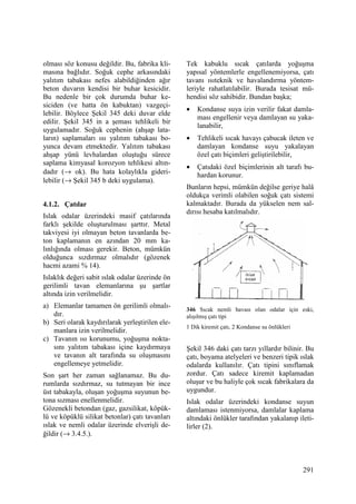 291
olması söz konusu değildir. Bu, fabrika kli-
masına bağlıdır. Soğuk cephe arkasındaki
yalıtım tabakası nefes alabildiğinden ağır
beton duvarın kendisi bir buhar kesicidir.
Bu nedenle bir çok durumda buhar ke-
siciden (ve hatta ön kabuktan) vazgeçi-
lebilir. Böylece Şekil 345 deki duvar elde
edilir. Şekil 345 in a şeması tehlikeli bir
uygulamadır. Soğuk cephenin (ahşap lata-
ların) saplamaları ısı yalıtım tabakası bo-
yunca devam etmektedir. Yalıtım tabakası
ahşap yünü levhalardan oluştuğu sürece
saplama kimyasal korozyon tehlikesi altın-
dadır (→ ok). Bu hata kolaylıkla gideri-
lebilir (→ Şekil 345 b deki uygulama).
4.1.2. Çatılar
Islak odalar üzerindeki masif çatılarında
farklı şekilde oluşturulması şarttır. Metal
takviyesi iyi olmayan beton tavanlarda be-
ton kaplamanın en azından 20 mm ka-
lınlığında olması gerekir. Beton, mümkün
olduğunca sızdırmaz olmalıdır (gözenek
hacmi azami % 14).
Islaklık değeri sabit ıslak odalar üzerinde ön
gerilimli tavan elemanlarına şu şartlar
altında izin verilmelidir.
a) Elemanlar tamamen ön gerilimli olmalı-
dır.
b) Seri olarak kaydırılarak yerleştirilen ele-
manlara izin verilmelidir.
c) Tavanın ısı korunumu, yoğuşma nokta-
sını yalıtım tabakası içine kaydırmaya
ve tavanın alt tarafında su oluşmasını
engellemeye yetmelidir.
Son şart her zaman sağlanamaz. Bu du-
rumlarda sızdırmaz, su tutmayan bir ince
üst tabakayla, oluşan yoğuşma suyunun be-
tona sızması enellenmelidir.
Gözenekli betondan (gaz, gazsilikat, köpük-
lü ve köpüklü silikat betonlar) çatı tavanları
ıslak ve nemli odalar üzerinde elverişli de-
ğildir (→ 3.4.5.).
Tek kabuklu sıcak çatılarda yoğuşma
yapısal yöntemlerle engellenemiyorsa, çatı
tavanı ısıteknik ve havalandırma yöntem-
leriyle rahatlatılabilir. Burada tesisat mü-
hendisi söz sahibidir. Bundan başka;
• Kondanse suya izin verilir fakat damla-
ması engellenir veya damlayan su yaka-
lanabilir,
• Tehlikeli sıcak havayı çabucak ileten ve
damlayan kondanse suyu yakalayan
özel çatı biçimleri geliştirilebilir,
• Çatıdaki özel biçimlerinin alt tarafı bu-
hardan korunur.
Bunların hepsi, mümkün değilse geriye halâ
oldukça verimli olabilen soğuk çatı sistemi
kalmaktadır. Burada da yükselen nem sal-
dırısı hesaba katılmalıdır.
346 Sıcak nemli havası olan odalar için eski,
alışılmış çatı tipi
1 Dik kiremit çatı, 2 Kondanse su önlükleri
Şekil 346 daki çatı tarzı yıllardır bilinir. Bu
çatı, boyama atelyeleri ve benzeri tipik ıslak
odalarda kullanılır. Çatı tipini sınıflamak
zordur. Çatı sadece kiremit kaplamadan
oluşur ve bu haliyle çok sıcak fabrikalara da
uygundur.
Islak odalar üzerindeki kondanse suyun
damlaması istenmiyorsa, damlalar kaplama
altındaki önlükler tarafından yakalanıp ileti-
lirler (2).
 