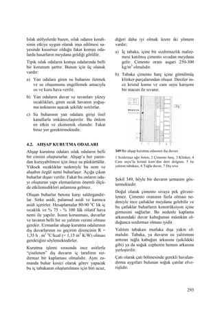 293
Islak atölyelerde bazen, ıslak odanın kendi-
sinin etkiye uygun olarak inşa edilmesi sa-
yesinde kusursuz olduğu fakat komşu oda-
larda hasarların meydana geldiği görülür.
Tipik ıslak odaların komşu odalarında belli
bir korunum şarttır. Bunun için üç olanak
vardır:
a) Yan odalara giren su buharını iletmek
ve su oluşumunu engellemek amacıyla
ısı ve kuru hava verilir.
b) Yan odaların duvar ve tavanları yüzey
sıcaklıkları, giren sıcak havanın yoğuş-
ma noktasını aşacak şekilde ısıtılırlar.
c) Su buharının yan odalara girişi özel
kanallarla imkânsızlaştırılır. Bu önlem
en etkin ve ekonomik olanıdır. Fakat
biraz yer gerektirmektedir.
4.2. AHŞAP KURUTMA ODALARI
Ahşap kurutma odaları ıslak odaların belli
bir cinsini oluştururlar. Ahşap’a her yanın-
dan kuruyabilmesi için önce su püskürtülür.
Yüksek sıcaklıklar nedeniyle bu nem ve
ahşabın özgül nemi buharlaşır. Açığa çıkan
buharlar dışarı verilir. Fakat bu onların oda-
yı oluşturan yapı elemanlarını önemli ölçü-
de etkilemedikleri anlamına gelmez.
Oluşan buharlar betona karşı saldırgandır-
lar. Sirke asidi, palamud asidi ve karınca
asidi içerirler. Hesaplamalar 80-90 o
C lik iç
sıcaklık ve % 75 - % 100 lük rölatif hava
nemi ile yapılır. Isının korunması, duvarlar
ve tavanın belli bir ısı yalıtım verimi olması
gerekir. Uzmanlar ahşap kurutma odalarının
dış duvarlarının ısı geçirim direncinin R =
1,35 h . m2 o
C/kcal (= 1,15 m2
K/W) olması
gerektiğini söylemektedirler.
Kurutma işlemi sırasında ince asitlerle
“çiselenen” dış duvarın iç tarafının sız-
dırmaz bir kaplaması olmalıdır. Aynı za-
manda buhar kesici olarak görev yapacak
bu iç tabakanın oluşturulması için biri ucuz,
diğeri daha iyi olmak üzere iki yöntem
vardır;
a) Đç tabaka, içine bir sızdırmazlık malze-
mesi katılmış çimento sıvadan meydana
gelir. Çimento oranı asgari 250-300
kg/m3
olmalıdır.
b) Tabaka çimento harç içine gömülmüş
klinker parçalarından oluşur. Derzler in-
ce kristal kumu ve cam suyu karışımı
bir macun ile sıvanır.
349 Bir ahşap kurutma odasının dış duvarı
1 Sızdırmaz ağır beton, 2 Çimento harç, 3 Klinker, 4
Cam suyu’lu kristal kum’dan derz dolgusu. 5 Isı
yalıtım tabakası, 6 Tuğla duvar, 7 Dış sıva
Şekil 349, böyle bir duvarın şemasını gös-
termektedir.
Doğal olarak çimento sıvaya pek güveni-
lemez. Çimento oranının fazla olması ne-
deniyle ince çatlaklar meydana gelebilir ve
bu çatlaklar buharların konstrüksiyon içine
girmesini sağlarlar. Bu nedenle kaplama
arkasındaki duvar kabuğunun mümkün ol-
duğunca sızdırmaz olması iyidir.
Yalıtım tabakası mutlaka dışa yakın ol-
malıdır. Tabaka, ya duvarın ısı yalıtımını
arttıran tuğla kabuğun arkasına (şekildeki
gibi) ya da soğuk cephenin hemen arkasına
yerleştirilir.
Çatı olarak çatı bölmesinde gerekli havalan-
dırma aygıtları bulunan soğuk çatılar elve-
rişlidir.
 