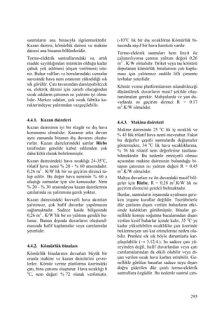 295
santraların ana binasıyla ilgilenmektedir.
Kazan dairesi, kömürlük dairesi ve makine
dairesi ana binanın bölümleridir.
Termo-elektrik santrallarındaki ısı, artık
madde sayıldığından mümkün olduğu kadar
çabuk yok edilmesi (dışarı verilmesi) iste-
nir. Buhar valfları ve borularındaki sızmalar
sayesinde hava nem oranının yükseldiği sık
sık görülür. Çatı tavanından damlayabilecek
su, elektrik düzeni için zararlı olacağından
sıcak odaların çatısının ısı yalıtımı iyi olma-
lıdır. Merkez odaları, çok sıcak fabrika ka-
rakterindeyse yalıtımdan vazgeçilebilir.
4.4.1. Kazan daireleri
Kazan dairesinin iyi bir rüzgâr ve dış hava
korunumu olmalıdır. Kazanın arka duvarı
aynı zamanda binanın dış duvarını oluştu-
rurlar. Kazan dairelerindeki şartlar Riebe
tarafından genelde kabul edilenden çok
daha kötü olarak belirlenmiştir.
Kazan dairesindeki hava sıcaklığı 24-35o
C,
rölatif hava nemi % 20 - % 60 arasındadır.
0,26 m2
. K/W lık bir ısı geçirim direnci ta-
lep edilir. Bu değer hava neminin % 60 a
ulaştığı zamanlar için söz konusudur. Nem
% 20 - % 30 arasındaysa kazan dairelerinin
çatılarında ısı yalıtımına gerek yoktur.
Kazan dairesindeki kuvvetli hava akımları
yalıtımsız, çok hafif duvarlar yapılmasını
sağlamaktadır. Sadece kaide bölgesinde
0,26 m2
. K/W’lik bir ısı yalıtımı gerekli bu-
lunur. Bunun dışında duvarların oluşturul-
masında hafif kaplamalar veya camlamalar
yeterlidir.
4.4.2. Kömürlük binaları
Kömürlük binalarının duvarları büyük bir
oranla makine ve kazan dairelerini çevre-
lerler. Kömür verme platformu üzerindeki
çatı, bina çatısını oluşturur. Hava sıcaklığı 8
o
C, nem değeri % 72 olarak verilmiştir.
(-10o
C lik bir dış sıcaklıkta) Kömürlük bi-
nasında zayıf bir hava hareketi vardır.
Termo-elektrik santraları hem linyit ile
çalıştırılıyorsa çatının yalıtım değeri 0,26
m2
. K/W olmalıdır. Briket veya taş kömürü
depolanan kömürlük binalarının çatı kapla-
ması için yalıtımsız ondüle lifli çimento
levhalar yeterlidir.
Kömür verme platformlarının ıslanabileceği
düşünülerek duvarların masif şekilde oluş-
turulmaları gerekir. Mahyalarda ve yan du-
varlarda ısı geçirim direnci R = 0.17
m2
.K/W olmalıdır.
4.4.3. Makina daireleri
Makine dairesinde 25 o
C lik iç sıcaklık ve
% 43 lük rölatif hava nemi mevcuttur. Fakat
bu değerler çeşitli santralarda değişmeler
göstermekte, 34 o
C lik hava sıcaklıklarına,
% 76 lık rölatif nem değerlerine rastlana-
bilmektedir. Bu nedenle emniyetli olması
açısından makine dairesinin bulunduğu bi-
nanın çatısının ısı yalıtım değeri R = 0.45
m2
.K/W olmalıdır.
Mahya duvarları ve ön duvardaki masif böl-
geler için Riebe, R = 0,28 m2
.K/W lık ısı
geçirim direncini gerekli bulmaktadır.
Bunlar, santraların inşasında uyulması gere-
ken yegane kurallar değildir. Tecrübelerle
düz çatıların dışarı verilen buharların etki-
sinde kaldıkları görülmüştür. Binalar ge-
nellikle komşu soğutma bacalarından dışarı
verilen kesif buharlar içinde kalır. 35 o
C ye
kadar yükselebilen sıcaklıklar çatı üzerinde
beklenmeyen ani kar erimelerine neden ola-
bilir. Pratikte sık sık böyle durumlarla kar-
şılaşılabilir (→ 3.12.4.). Isı sadece çatı yü-
zeyinden değil, hafif duvarlardan veya çatı
camlamalarından da etkili olabilir veya dı-
şarı verilen sıcak hava karları eritebilir. Ge-
nellikle görülen hasarlar sadece suyu dışarı
doğru giderilen düz çatılı termo-elektrik
santrallara özgüdür. Bu nedenle santral çatı-
 