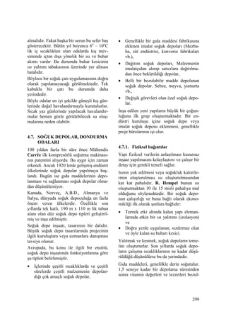 299
almalıdır. Fakat başka bir sorun bu sefer baş
gösterecektir. Bütün yıl boyunca 6o
– 10o
C
lik iç sıcaklıkları olan odalarda kış mev-
siminde içten dışa yönelik bir ısı ve buhar
akımı vardır. Bu durumda buhar kesicinin
ısı yalıtım tabakasının üzerinde yer alması
hatalıdır.
Böylece bir soğuk çatı uygulamasının doğru
olarak yapılamayacağı görülmektedir. Tek
kabuklu bir çatı bu durumda daha
yerindedir.
Böyle odalar en iyi şekilde güneşli kış gün-
lerinde doğal havalandırmayla kurutulurlar.
Sıcak yaz günlerinde yapılacak havalandır-
malar hemen gözle görülebilecek su oluş-
malarına neden olabilir.
4.7. SOĞUK DEPOLAR, DONDURMA
ODALARI
100 yıldan fazla bir süre önce Mühendis
Carrée ilk kompresörlü soğutma makinası-
nın patentini alıyordu. Bu aygıt için zaman
erkendi. Ancak 1920 lerde gelişmiş endüstri
ülkelerinde soğuk depolar yapılmaya baş-
landı. Bugün ise gıda maddelerinin depo-
lanması ve sağlanması soğuk depolar olma-
dan düşünülemiyor.
Kanada, Norveç, A.B.D., Almanya ve
Đtalya, dünyada soğuk depoculuğa en fazla
önem veren ülkelerdir. Özellikle son
yıllarda tek katlı, 190 m x 110 m lik taban
alanı olan düz soğuk depo tipleri geliştiril-
miş ve inşa edilmiştir.
Soğuk depo inşaatı, tasarımın bir dalıdır.
Büyük soğuk depo tasarılarında projecinin
ilgili kuruluşlara veya uzmanlara danışması
tavsiye olunur.
Avrupada, bu konu ile ilgili bir enstitü,
soğuk depo inşaatında fonksiyonlarına göre
şu tipleri belirlemiştir.
• Đçlerinde çeşitli sıcaklıklarda ve çeşitli
sürelerde çeşitli malzemenin depolan-
dığı çok amaçlı soğuk depolar,
• Genellikle bir gıda maddesi fabrikasına
eklenen imalat soğuk depoları (Mezba-
ha, süt endüstrisi, konverse fabrikaları
vb.),
• Dağıtım soğuk depoları, Malzemenin
imalatçıdan alınıp satıcılara dağıtılma-
dan önce bekletildiği depolar,
• Belli bir bozulabilir madde depolanan
soğuk depolar. Sebze, meyva, yumurta
vb.,
• Değişik görevleri olan özel soğuk depo-
lar.
Đnşa edilen yeni yapıların büyük bir çoğun-
luğunu ilk grup oluşturmaktadır. Bir en-
düstri kuruluşu içine soğuk depo veya
imalat soğuk deposu eklenmesi, genellikle
proje bürolarının işi olur.
4.7.1. Fiziksel bağıntılar
Yapı fiziksel verilerin anlaşılması kusursuz
inşaat yapılmasını kolaylaştırır ve çalışır bir
detay için gerekli temeli sağlar.
Isının yok edilmesi veya soğukluk kalorile-
rinin oluşturulması ısı oluşturulmasından
kat kat pahalıdır. R. Hempel bunun ısı
oluşturmaktan 10 ile 15 misli pahalıya mal
olduğunu söylemektedir. Bir soğuk depo-
nun çalışırlığı ve buna bağlı olarak ekono-
mikliği ilk olarak şunlara bağlıdır:
• Termik etki altında kalan yapı eleman-
larında etkin bir ısı yalıtımı (izolasyon)
ve
• Doğru yerde uygulanan, sızdırmaz olan
ve öyle kalan su buharı kesici.
Yalıtmak ve kesmek, soğuk depoların teme-
lini oluştururlar. Son yıllarda soğuk depo-
ların çalışma sıcaklıklarının ne kadar düşü-
rüldüğü düşünülürse bu da yerindedir.
Gıda maddeleri, genelilkle derin soğutulur.
1,5 seneye kadar bir depolama süresinden
sonra vitamin değerleri ve lezzetleri bozul-
 