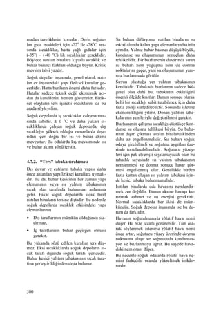 300
madan tazeliklerini korurlar. Derin soğutu-
lan gıda maddeleri için -22o
ile -28o
C ara-
sında sıcaklıklar, hatta yağlı gıdalar için
(-35o
) – (-40 o
C) lik sıcaklıklar gereklidir.
Böylece ısıtılan binalara kıyasla sıcaklık ve
buhar basıncı farkları oldukça büyür. Kritik
mevsim tabii yazdır.
Soğuk depolar inşasında, genel olarak ısıtı-
lan ev inşasındaki yapı fiziksel kurallar ge-
çerlidir. Hatta bunların önemi daha fazladır.
Hatalar sadece teknik değil ekonomik açı-
dan da kendilerini hemen gösterirler. Fizik-
sel olayların ters işaretli olduklarını da bu
arada söyleyelim.
Soğuk depolarda iç sıcaklıklar çalışma sıra-
sında sabittir. ± 0 o
C ve daha yukarı sı-
caklıklarda çalışan soğuk depolarda, dış
sıcaklığın yüksek olduğu zamanlarda dışa-
rıdan içeri doğru bir ısı ve buhar akımı
mevcuttur. Bu odalarda kış mevsiminde ısı
ve buhar akımı yönü terstir.
4.7.2. “Ters” tabaka sıralaması
Dış duvar ve çatıların tabaka yapısı daha
önce anlatılan yapıfiziksel kurallara uymalı-
dır. Bu da, buhar kesicinin her zaman yapı
elemanının veya ısı yalıtım tabakasının
sıcak olan tarafında bulunması anlamına
gelir. Fakat soğuk depolarda sıcak taraf
ısıtılan binaların tersine dıştadır. Bu nedenle
soğuk depolarda sıcaklık etkisindeki yapı
elemanlarının
• Dış taraflarının mümkün olduğunca sız-
dırmaz,
• Đç taraflarının buhar geçirgen olması
gerekir.
Bu yukarıda sözü edilen kurallar ters düş-
mez. Eksi sıcaklıklarda soğuk depoların sı-
cak tarafı dışarıda soğuk tarafı içeridedir.
Buhar kesici yalıtım tabakasının sıcak tara-
fına yerleştirildiğinden dışta bulunur.
Su buharı difüzyonu, ısıtılan binaların ısı
etkisi altında kalan yapı elemanlarındakinin
aynıdır. Yalnız buhar basıncı düşüşü büyük,
kondanse su oluşumunun sonuçları daha
tehlikelidir. Bir buzhanenin duvarında sızan
su buharı hem yoğuşma hem de donma
noktalarını geçer, yani su oluşumunun yanı-
sıra buzlanmada görülür.
Suyun oluştuğu yer yalıtım tabakasının
kendisidir. Tabakada buzlanma sadece böl-
gesel olsa dahi bu, tabakanın etkinliğini
önemli ölçüde kısıtlar. Bunun sonucu olarak
belli bir sıcaklığı sabit tutabilmek için daha
fazla enerji sarfedilecektir. Sonunda işletme
ekonomikliğini yitirir. Donan yalıtım taba-
kalarının yenileriyle değiştirilmesi gerekir.
Buzhanenin çalışma sıcaklığı düştükçe kon-
danse su oluşma tehlikesi büyür. Su buha-
rının dışarı çıkması ısıtılan binalardakinden
daha az engellenmelidir. Su buharı soğuk
odaya girebilmeli ve soğutma aygıtları üze-
rinde tortulanabilmelidir. Soğutucu yüzey-
leri için pek elverişli sayılamayacak olan bu
rahatlık sayesinde ısı yalıtım tabakasının
nemlenmesi ve donma sonucu hasar gör-
mesi engellenmiş olur. Genellikle birden
fazla kattan oluşan ısı yalıtım tabakası için-
de kesici tabaka bulunmamalıdır.
Isıtılan binalarda oda havasını nemlendir-
mek zor değildir. Bunun aksine havayı ku-
rutmak zahmet ve ısı enerjisi gerektirir.
Normal sıcaklıklarda her ikisi de müm-
kündür. Soğuk depolar inşasında ise bu du-
rum da farklıdır.
Havanın soğutulmasıyla rölatif hava nemi
düşer. Bu bize tezatlı görünebilir. Tam ola-
rak söylenmek istenirse rölatif hava nemi
önce artar, soğutucu yüzey üzerinde doyma
noktasına ulaşır ve soğutucuda kondansas-
yon ve buzlanmaya uğrar. Bu sayede hava-
daki nem oranı düşer.
Bu nedenle soğuk odalarda rölatif hava ne-
mini farkedilir oranda yükseltmek imkân-
sızdır.
 