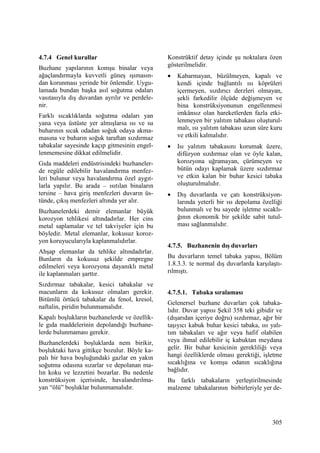 305
4.7.4 Genel kurallar
Buzhane yapılarının komşu binalar veya
ağaçlandırmayla kuvvetli güneş ışımasın-
dan korunması yerinde bir önlemdir. Uygu-
lamada bundan başka asıl soğutma odaları
vasıtasıyla dış duvardan ayrılır ve perdele-
nir.
Farklı sıcaklıklarda soğutma odaları yan
yana veya üstüste yer almışlarsa ısı ve su
buharının sıcak odadan soğuk odaya akma-
masına ve buharın soğuk taraftan sızdırmaz
tabakalar sayesinde kaçıp gitmesinin engel-
lenmemesine dikkat edilmelidir.
Gıda maddeleri endüstrisindeki buzhaneler-
de regüle edilebilir havalandırma menfez-
leri bulunur veya havalandırma özel aygıt-
larla yapılır. Bu arada – ısıtılan binaların
tersine – hava giriş menfezleri duvarın üs-
tünde, çıkış menfezleri altında yer alır.
Buzhanelerdeki demir elemanlar büyük
korozyon tehlikesi altındadırlar. Her cins
metal saplamalar ve tel takviyeler için bu
böyledir. Metal elemanlar, kokusuz koroz-
yon koruyucularıyla kaplanmalıdırlar.
Ahşap elemanlar da tehlike altındadırlar.
Bunların da kokusuz şekilde empregne
edilmeleri veya korozyona dayanıklı metal
ile kaplanmaları şarttır.
Sızdırmaz tabakalar, kesici tabakalar ve
macunların da kokusuz olmaları gerekir.
Bitümlü örtücü tabakalar da fenol, kresol,
naftalin, piridin bulunmamalıdır.
Kapalı boşlukların buzhanelerde ve özellik-
le gıda maddelerinin depolandığı buzhane-
lerde bulunmaması gerekir.
Buzhanelerdeki boşluklarda nem birikir,
boşluktaki hava gittikçe bozulur. Böyle ka-
palı bir hava boşluğundaki gazlar en yakın
soğutma odasına sızarlar ve depolanan ma-
lın koku ve lezzetini bozarlar. Bu nedenle
konstrüksiyon içerisinde, havalandırılma-
yan “ölü” boşluklar bulunmamalıdır.
Konstrüktif detay içinde şu noktalara özen
gösterilmelidir.
• Kabarmayan, büzülmeyen, kapalı ve
kendi içinde bağlantılı ısı köprüleri
içermeyen, sızdırıcı derzleri olmayan,
şekli farkedilir ölçüde değişmeyen ve
bina konstrüksiyonunun engellenmesi
imkânsız olan hareketlerden fazla etki-
lenmeyen bir yalıtım tabakası oluşturul-
malı, ısı yalıtım tabakası uzun süre kuru
ve etkili kalmalıdır.
• Isı yalıtım tabakasını korumak üzere,
difüzyon sızdırmaz olan ve öyle kalan,
korozyona uğramayan, çürümeyen ve
bütün odayı kaplamak üzere sızdırmaz
ve etkin kalan bir buhar kesici tabaka
oluşturulmalıdır.
• Dış duvarlarda ve çatı konstrüksiyon-
larında yeterli bir ısı depolama özelliği
bulunmalı ve bu sayede işletme sıcaklı-
ğının ekonomik bir şekilde sabit tutul-
ması sağlanmalıdır.
4.7.5. Buzhanenin dış duvarları
Bu duvarların temel tabaka yapısı, Bölüm
1.8.3.3. te normal dış duvarlarda karşılaştı-
rılmıştı.
4.7.5.1. Tabaka sıralaması
Gelenersel buzhane duvarları çok tabaka-
lıdır. Duvar yapısı Şekil 358 teki gibidir ve
(dışarıdan içeriye doğru) sızdırmaz, ağır bir
taşıyıcı kabuk buhar kesici tabaka, ısı yalı-
tım tabakaları ve ağır veya hafif olabilen
veya ihmal edilebilir iç kabuktan meydana
gelir. Bir buhar kesicinin gerekliliği veya
hangi özelliklerde olması gerektiği, işletme
sıcaklığına ve komşu odanın sıcaklığına
bağlıdır.
Bu farklı tabakaların yerleştirilmesinde
malzeme tabakalarının birbirleriyle yer de-
 