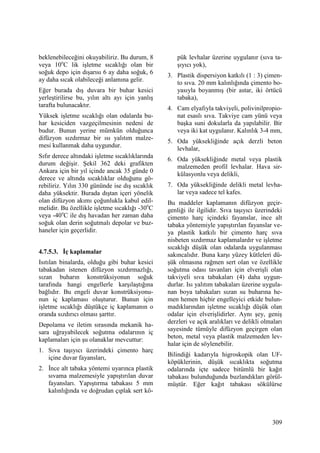 309
beklenebileceğini okuyabiliriz. Bu durum, 8
veya 10o
C lik işletme sıcaklığı olan bir
soğuk depo için dışarısı 6 ay daha soğuk, 6
ay daha sıcak olabileceği anlamına gelir.
Eğer burada dış duvara bir buhar kesici
yerleştirilirse bu, yılın altı ayı için yanlış
tarafta bulunacaktır.
Yüksek işletme sıcaklığı olan odalarda bu-
har kesiciden vazgeçilmesinin nedeni de
budur. Bunun yerine mümkün olduğunca
difüzyon sızdırmaz bir ısı yalıtım malze-
mesi kullanmak daha uygundur.
Sıfır derece altındaki işletme sıcaklıklarında
durum değişir. Şekil 362 deki grafikten
Ankara için bir yıl içinde ancak 35 günde 0
derece ve altında sıcaklıklar olduğunu gö-
rebiliriz. Yılın 330 gününde ise dış sıcaklık
daha yüksektir. Burada dıştan içeri yönelik
olan difüzyon akımı çoğunlukla kabul edil-
melidir. Bu özellikle işletme sıcaklığı -30o
C
veya -40o
C ile dış havadan her zaman daha
soğuk olan derin soğutmalı depolar ve buz-
haneler için geçerlidir.
4.7.5.3. Đç kaplamalar
Isıtılan binalarda, olduğu gibi buhar kesici
tabakadan istenen difüzyon sızdırmazlığı,
sızan buharın konstrüksiyonun soğuk
tarafında hangi engellerle karşılaştığına
bağlıdır. Bu engeli duvar konstrüksiyonu-
nun iç kaplaması oluşturur. Bunun için
işletme sıcaklığı düştükçe iç kaplamanın o
oranda sızdırıcı olması şarttır.
Depolama ve iletim sırasında mekanik ha-
sara uğrayabilecek soğutma odalarının iç
kaplamaları için şu olanaklar mevcuttur:
1. Sıva taşıyıcı üzerindeki çimento harç
içine duvar fayansları,
2. Đnce alt tabaka yöntemi uyarınca plastik
sıvama malzemesiyle yapıştırılan duvar
fayansları. Yapıştırma tabakası 5 mm
kalınlığında ve doğrudan çıplak sert kö-
pük levhalar üzerine uygulanır (sıva ta-
şıyıcı yok),
3. Plastik dispersiyon katkılı (1 : 3) çimen-
to sıva. 20 mm kalınlığında çimento bo-
yasıyla boyanmış (bir astar, iki örtücü
tabaka),
4. Cam elyafıyla takviyeli, polivinilpropio-
nat esaslı sıva. Takviye cam yünü veya
başka suni dokularla da yapılabilir. Bir
veya iki kat uygulanır. Kalınlık 3-4 mm,
5. Oda yüksekliğinde açık derzli beton
levhalar,
6. Oda yüksekliğinde metal veya plastik
malzemeden profil levhalar. Hava sir-
külasyonlu veya delikli,
7. Oda yüksekliğinde delikli metal levha-
lar veya sadece tel kafes.
Bu maddeler kaplamanın difüzyon geçir-
genliği ile ilgilidir. Sıva taşıyıcı üzerindeki
çimento harç içindeki fayanslar, ince alt
tabaka yöntemiyle yapıştırılan fayanslar ve-
ya plastik katkılı bir çimento harç sıva
nisbeten sızdırmaz kaplamalardır ve işletme
sıcaklığı düşük olan odalarda uygulanması
sakıncalıdır. Buna karşı yüzey kütleleri dü-
şük olmasına rağmen sert olan ve özellikle
soğutma odası tavanları için elverişli olan
takviyeli sıva tabakaları (4) daha uygun-
durlar. Isı yalıtım tabakaları üzerine uygula-
nan boya tabakaları sızan su buharına he-
men hemen hiçbir engelleyici etkide bulun-
madıklarından işletme sıcaklığı düşük olan
odalar için elverişlidirler. Aynı şey, geniş
derzleri ve açık aralıkları ve delikli olmaları
sayesinde tümüyle difüzyon geçirgen olan
beton, metal veya plastik malzemeden lev-
halar için de söylenebilir.
Bilindiği kadarıyla higroskopik olan UF-
köpüklerinin, düşük sıcaklıkta soğutma
odalarında içte sadece bitümlü bir kağıt
tabakası bulunduğunda buzlandıkları görül-
müştür. Eğer kağıt tabakası sökülürse
 