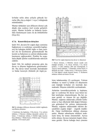 310
levhalar nefes alma yoluyla çabucak ku-
rurlar (Bu olay µ değeri 1 veya 2 olduğunda
mümkündür).
Mantar tabakaları için difüzyon direnci çok
düşük olan sızdırıcı özel sıvalar geliştiril-
miştir. Mantar levhalar su buharını kesin-
likle frenlemeyen Latex ile de örtülebilirler
(fırça ile).
4.7.6. Konstrüksiyon detayları
Şekil 363, duvarın bir soğuk depo zeminine
bağlantısını ve sızdırmaz, seramikle kaplan-
mış bir kabuğun delikli tuğla ve harç şerit-
leri (6) ile kesilmesini göstermektedir Bu
kesinti su buharının ısı yalıtım tabakasından
kaçmasını sağlayacaktır. Pratikte bu uygu-
lama düşük işletme sıcaklıklarında sakıncalı
olabilir.
Şekil 364, bir endüstri projesine göre dış
duvar ve döşeme bağlantısını göstermekte-
dir. Dış duvar temel üzerinde durmaktadır
ve buhar kesiciyle (bitümlü jüt örgü) ya-
363 Đç kabuğun difüzyon direncini delikli tuğlalarla
zayıflatma çalışması
1 Sızdırmaz dış kaplama, 2 Dış duvar, 3 Isı yalıtım
tabakası, 4 Basınca oldukça dayanıklı yalıtım lev-
haları, 5 Sızdırmaz tabaka, 6 Delikli tuğla üzerine
harç tabakası, 7 Buhar kesici, 8 Beton şap, 9 Taşıyıcı
plakalar, 10 Đri taneli çakıl
364 Yeni bir soğuk deponun dış duvar ve döşemesi
1 Duvar elemanı, 2 Bitümlu macun içinde cam
köpüğü levhalar, 3 Đç duvar elemanı, 4 Đç duvar
kaidesi, 5 Çakıl tabakası 200 mm kalınlığında, 6
Taşıyıcı beton plâkalar, 7 Elektrikle ısıtılan beton, 8
Bitümlü jüt örgü = buhar kesici, 9 Koruyucu beton,
10 Yük dağıtıcı olarak donatılı beton, 11 Kullanım
tabakası olarak sert beton 50 mm
lıtım tabakasından (2) ayrılmıştır. Yalıtım
tabakası ve masif iç kabuk (3) döşemenin
cam köpüğü levhaları (2) üzerinde dur-
maktadır. Döşeme elektrikle ısıtılmaktadır.
Anlatılan konstrüksiyonlarda iç kaplama,
ağır ve sızdırmaz bir duvar veya beton ka-
buk tarafından oluşturulmuştu. Bu her za-
man gerekli ve istenen bir şey değildir.
Mantar, soğutma odalarında yıllardır kulla-
nılan ve bazı ülkelerde hâlâ değeri bilinme-
yen geleneksel bir yalıtım malzemesidir.
Mantar, soğutma odalarındaki etkilere da-
yanabilen yegâne doğal – organik madde-
dir. Fakat özelliklerinin dikkate alınması
şarttır. Mantar sabunlaşma tehlikesi nede-
niyle kireç ile temas etmemelidir. Ayrıca
nefes alması, havaya tamamen kapalı olma-
ması gerekir. Duvar kabuğu önce çimento
 