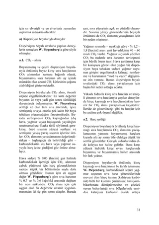 31
için en elverişli ve en elverişsiz zamanları
saptamak mümkün olacaktır.
a) Dispersiyon boyalarıyla deneyler
Dispersiyon boyalı sıvalarla yapılan deney-
lerin sonuçları W. Piepenburg’a göre şöyle
olmuştur.
a.1. CO2 – alımı
Boyanmamış ve çeşitli dispersiyon boyala-
rıyla örtülmüş beyaz kireç sıva harçlarının
CO2 alımından zamana bağımlı olarak,
boyanmamış sıva harcının altı ay içinde
mümkün olan azami CO2 kütlesinin çoğunu
alabildiğini göstermektedir.
Dispersiyon boyalarıyla CO2 alımı, önemli
ölçüde engellenmektedir. En kötü değerler
boyanın üç veya yedi gün sonra sürüldüğü
durumlarda bulunmuştur. W. Piepenburg
sertliği az olan taze sıva üzerinde, iyice
sertleşmiş sıvaya oranla pek kalın bir boya
tabakası oluşamadığını farzetmektedir. Bu-
rada sertleşmenin CO2 kaynağından (dış
hava, yağmur suyu) başlayarak yayıldığını
unutmamalıyız. Başka türlü söylemek gere-
kirse, önce sıvanın yüzeyi sertleşir ve
sertleşme yavaş yavaş sıvanın içlerine iler-
ler. CO2 alımının yavaşlamasını değerlendi-
rirken – başlangıçta da belirtildiği gibi –
karbondioksitin dış hava veya yağmur su-
yuyla harç içine girdiğini göz önüne alma-
lıyız.
Hava sadece % 0,03 (hacim) gaz halinde
karbondioksit içerdiği için CO2 alımının
çabuk yürümesi için harç gözeneklerinin
sadece küçük bir bölümünün suyla dolu
olması gereklidir. Bunun için en uygun
değer W. Piepenburg’a göre sıva harcının
% 0,7 ve % 3,0 [ağırlık] arasında değişen
bir nem miktarıdır. CO2 alımı için çok
uygun olan bu değerlere sıvanın uygulan-
masından iki üç gün sonra ulaşılır. Burada
şart, sıva yüzeyinin açık ve pürüzlü olması-
dır. Sıvanın yüzey gözeneklerinin boyayla
örtülmesi de CO2 alımının yavaşlaması için
bir neden oluşturur.
Yağmur suyunda – sıcaklığa göre - % 1,2 –
1,8 [hacim] arası yani havadakinin 40 – 60
misli CO2 vardır. Yağmur suyunda çözülen
CO2 bu nedenle sıva harcının sertleşmesi
için büyük önem taşır. Hava şartlarına karşı
bir koruyucu görevi olan yoğun bir disper-
siyon boya tabakası sadece yağmur suyu-
nun girişini engellemekle kalmaz, nemlen-
me ve kurumanın “med ve cezir” değişimi-
ne izin vermez. Bunun dispersiyon boyalı
sıvalardaki CO2 alımı yavaşlaması için
başka bir neden olduğu açıktır.
Yüksek hidrolik kireç sıva harçları ve kireç-
li çimento sıva harçlarıyla yapılan deneyler-
de kireç kaymağı sıva harçlarındakine ben-
zer bir CO2 alımı yavaşlaması kaydedilir.
Đleride de gösterileceği gibi bu harçlar için
bu azalma çok önemli değildir.
a.2. Harç sertliği
Dispersiyon boyalarıyla örtülmüş kireç kay-
mağı sıva harçlarında CO2 alımının yavaş-
lamasının yanısıra boyanmamış harçlara
kıyasla altı ay sonra bile oldukça düşük bir
sertlik gösterirler. Gevşek olduklarından el-
de kolayca toz haline gelirler. Buna karşı
yüksek hidrolik kireç sıvası harçlarında
boyanmış ve boyanmamış haller arasında
bir fark yoktur.
Dispersiyon boyalarıyla örtülmüş kireç
kaymağı sıva harçlarının bu farklı tutumunu
W. Piepenburg, karbondioksit içeren yağ-
mur suyunun sıva harcı gözeneklerinde
mevcut olan kireç taşının (kalsiyum karbo-
nat) belli bir kısmını çözmesine, kalsiyum-
bikarbonata dönüştürmesine ve çözücü
suyun buharlaştığı sıva bölgelerinde yeni-
den kalsiyum karbonat olarak ortaya
 