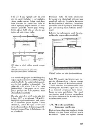 317
Şekil 377 b deki “gölgeli çatı” da kritik
mevsim yazdır. Su buharı ve ısı, burada ters
yönde hareket ederler. Soğuk çatıda kışın
hava dışarıdan her zaman biraz daha sı-
caktır. Aynı şey gölgeli çatılarda yaz mev-
siminde geçerlidir. Benzer yapı prensip-
lerine rağmen farklı işlevleri olan iki çatı
tipinin tek ortak noktası budur.
377 Soğuk ve gölgeli odaların şematik karşılaştı-
rılması
a) Soğuk deponun şeması (Kış mevsimi)
b) Gölgeli çatının şeması (Yaz mevsimi)
Son zamanlarda gelişmiş ülkelerin hepsinde
soğuk depoların işletme sıcaklıkları gittikçe
düşürülmektedir. Bu arada tek katlı depola-
rın elverişli oldukları kesinleşmiştir. Oda
yüksekliği 4,50 m’den 7,50 m’ye kadar
yükseltilmiştir. Kaba yapıda da asıl izolas-
yonda gittikçe daha fazla prefabrika hazır
eleman kullanılmaktadır.
Duvarlar için 5,0 m x 2,5 m, tavanlar için
8,0 m x 1,255 m boyutlarında PUR ve PS –
köpüğünden yalıtım elemanları artık şaşırtı-
cı ve alışılmamış şeyler değildir. Yalıtım
elemanları, kısmen takviyeli ve bir kesici
tabakayla astarlıdırlar. Đç kaplama genellik-
le aluminyum profil saç levhalardan meyda-
na gelmektedir.
Bunlardan başka iki tarafı aluminyum
folyo, saç veya plâstik kaplı çelik saç veya
cemelyaflı polyester levhalarla kaplanmış
karma elemanlar da mevcuttur. Elemanların
çevresinde oluklar açılmış ve birbirine uy-
gun izole edilmiş metal profillerle donatıl-
mıştır.
Polistirol hazır elemanlarla soğuk hava ile-
tici kanallar oluşturmakta mümkündür.
378 Hafif yapılmış yeni soğuk depo konstrüksiyonu
Şekil 378, modern yapı tarzına uygun ola-
rak ağır olmayan duvar ve tavanı bulunan
bir soğuk deponun dik kesitini vermektedir.
Yalıtım tabakaları hazır elemanlardan oluş-
turulmuşlardır. Tavandaki soğuk hava kana-
lı da polistirol köpüğünden hazır eleman-
lardan meydana getirilmiştir. Ağır mesif
yapı tarzının soğuk depoların ısı depolama
özelliğine ulaşamayan bu konstrüksiyonlar
ucuza malolmaktadırlar.
4.7.9. Alt tarafın (temellerin)
donmasının engellenmesi
Derin soğutma odalarında temellerin altında
bulunan toprağın donma tehlikesi hesaba
katılmalıdır. Toprak ısısı soğutma odasına
 