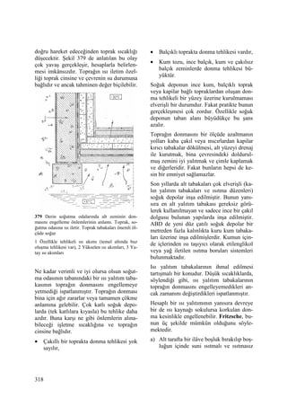 318
doğru hareket edeceğinden toprak sıcaklığı
düşecektir. Şekil 379 de anlatılan bu olay
çok yavaş gerçekleşir, hesaplarla belirlen-
mesi imkânsızdır. Toprağın ısı iletim özel-
liği toprak cinsine ve çevrenin su durumuna
bağlıdır ve ancak tahminen değer biçilebilir.
379 Derin soğutma odalarında alt zeminin don-
masını engelleme önlemlerinin anlamı. Toprak, so-
ğutma odasına ısı iletir. Toprak tabakaları önemli öl-
çüde soğur
1 Özellikle tehlikeli ısı akımı (temel altında buz
oluşma tehlikesi var), 2 Yükselen ısı akımları, 3 Ya-
tay ısı akımları
Ne kadar verimli ve iyi olursa olsun soğut-
ma odasının tabanındaki bir ısı yalıtım taba-
kasının toprağın donmasını engellemeye
yetmediği ispatlanmıştır. Toprağın donması
bina için ağır zararlar veya tamamen çökme
anlamına gelebilir. Çok katlı soğuk depo-
larda (tek katlılara kıyasla) bu tehlike daha
azdır. Buna karşı ne gibi önlemlerin alına-
bileceği işletme sıcaklığına ve toprağın
cinsine bağlıdır.
• Çakıllı bir toprakta donma tehlikesi yok
sayılır,
• Balçıklı toprakta donma tehlikesi vardır,
• Kum tozu, ince balçık, kum ve çakılsız
balçık zeminlerde donma tehlikesi bü-
yüktür.
Soğuk deponun ince kum, balçıklı toprak
veya kapilar bağlı topraklardan oluşan don-
ma tehlikeli bir yüzey üzerine kurulmaması
elverişli bir durumdur. Fakat pratikte bunun
gerçekleşmesi çok zordur. Özellikle soğuk
deponun taban alanı büyüdükçe bu şans
azalır.
Toprağın donmasını bir ölçüde azaltmanın
yolları kaba çakıl veya mıcırlardan kapilar
kırıcı tabakalar dökülmesi, alt yüzeyi drenaj
ile kurutmak, bina çevresindeki doldurul-
muş zemini iyi yalıtmak ve çimle kaplamak
ve diğerleridir. Fakat bunların hepsi de ke-
sin bir emniyet sağlamazlar.
Son yıllarda alt tabakaları çok elverişli (ka-
lın yalıtım tabakaları ve ısıtma düzenleri)
soğuk depolar inşa edilmiştir. Bunun yanı-
sıra en alt yalıtım tabakası gereksiz görü-
lerek kullanılmayan ve sadece ince bir çakıl
dolgusu bulunan yapılarda inşa edilmiştir.
ABD de yeni düz çatılı soğuk depolar bir
metreden fazla kalınlıkta kuru kum tabaka-
ları üzerine inşa edilmişlerdir. Kumun için-
de içlerinden ısı taşıyıcı olarak etilenglikol
veya yağ iletilen ısıtma boruları sistemleri
bulunmaktadır.
Isı yalıtım tabakalarının ihmal edilmesi
tartışmalı bir konudur. Düşük sıcaklıklarda,
söylendiği gibi, ısı yalıtım tabakalarının
toprağın donmasını engelleyemedikleri an-
cak zamanını değiştirdikleri ispatlanmıştır.
Hesaplı bir ısı yalıtımının yanısıra devreye
bir de ısı kaynağı sokulursa korkulan don-
ma kesinlikle engellenebilir. Fritzsche, bu-
nun üç şekilde mümkün olduğunu söyle-
mektedir.
a) Alt tarafta bir ilâve boşluk bırakılıp boş-
luğun içinde suni ısıtmalı ve ısıtmasız
 