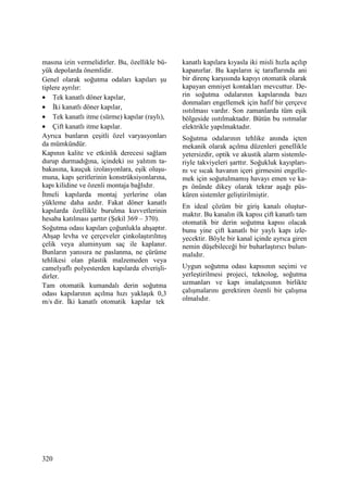 320
masına izin vermelidirler. Bu, özellikle bü-
yük depolarda önemlidir.
Genel olarak soğutma odaları kapıları şu
tiplere ayrılır:
• Tek kanatlı döner kapılar,
• Đki kanatlı döner kapılar,
• Tek kanatlı itme (sürme) kapılar (raylı),
• Çift kanatlı itme kapılar.
Ayrıca bunların çeşitli özel varyasyonları
da mümkündür.
Kapının kalite ve etkinlik derecesi sağlam
durup durmadığına, içindeki ısı yalıtım ta-
bakasına, kauçuk izolasyonlara, eşik oluşu-
muna, kapı şeritlerinin konstrüksiyonlarına,
kapı kilidine ve özenli montaja bağlıdır.
Đtmeli kapılarda montaj yerlerine olan
yükleme daha azdır. Fakat döner kanatlı
kapılarda özellikle burulma kuvvetlerinin
hesaba katılması şarttır (Şekil 369 – 370).
Soğutma odası kapıları çoğunlukla ahşaptır.
Ahşap levha ve çerçeveler çinkolaştırılmış
çelik veya aluminyum saç ile kaplanır.
Bunların yanısıra ne paslanma, ne çürüme
tehlikesi olan plastik malzemeden veya
camelyaflı polyesterden kapılarda elverişli-
dirler.
Tam otomatik kumandalı derin soğutma
odası kapılarının açılma hızı yaklaşık 0,3
m/s dir. Đki kanatlı otomatik kapılar tek
kanatlı kapılara kıyasla iki misli hızla açılıp
kapanırlar. Bu kapıların iç taraflarında ani
bir direnç karşısında kapıyı otomatik olarak
kapayan emniyet kontakları mevcuttur. De-
rin soğutma odalarının kapılarında bazı
donmaları engellemek için hafif bir çerçeve
ısıtılması vardır. Son zamanlarda tüm eşik
bölgeside ısıtılmaktadır. Bütün bu ısıtmalar
elektrikle yapılmaktadır.
Soğutma odalarının tehlike anında içten
mekanik olarak açılma düzenleri genellikle
yetersizdir, optik ve akustik alarm sistemle-
riyle takviyeleri şarttır. Soğukluk kayıpları-
nı ve sıcak havanın içeri girmesini engelle-
mek için soğutulmamış havayı emen ve ka-
pı önünde dikey olarak tekrar aşağı püs-
küren sistemler geliştirilmiştir.
En ideal çözüm bir giriş kanalı oluştur-
maktır. Bu kanalın ilk kapısı çift kanatlı tam
otomatik bir derin soğutma kapısı olacak
bunu yine çift kanatlı bir yaylı kapı izle-
yecektir. Böyle bir kanal içinde ayrıca giren
nemin düşebileceği bir buharlaştırıcı bulun-
malıdır.
Uygun soğutma odası kapısının seçimi ve
yerleştirilmesi projeci, teknolog, soğutma
uzmanları ve kapı imalatçısının birlikte
çalışmalarını gerektiren özenli bir çalışma
olmalıdır.
 