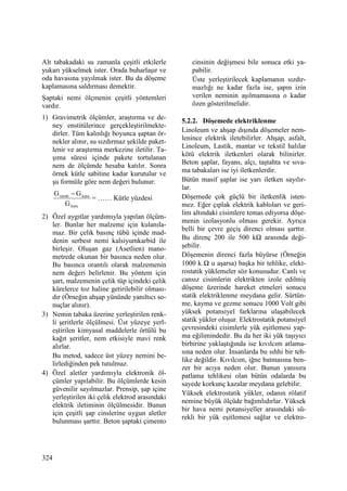 324
Alt tabakadaki su zamanla çeşitli etkilerle
yukarı yükselmek ister. Orada buharlaşır ve
oda havasına yayılmak ister. Bu da döşeme
kaplamasına saldırması demektir.
Şaptaki nemi ölçmenin çeşitli yöntemleri
vardır.
1) Gravimetrik ölçümler, araştırma ve de-
ney enstitülerince gerçekleştirilmekte-
dirler. Tüm kalınlığı boyunca şaptan ör-
nekler alınır, su sızdırmaz şekilde paket-
lenir ve araştırma merkezine iletilir. Ta-
şıma süresi içinde pakete tortulanan
nem de ölçümde hesaba katılır. Sonra
örnek kütle sabitine kadar kurutulur ve
şu formüle göre nem değeri bulunur:
kuru
kurunemli
G
GG −
= …… Kütle yüzdesi
2) Özel aygıtlar yardımıyla yapılan ölçüm-
ler. Bunlar her malzeme için kulanıla-
maz. Bir çelik basınç tübü içinde mad-
denin serbest nemi kalsiyumkarbid ile
birleşir. Oluşan gaz (Asetlien) mano-
metrede okunan bir basınca neden olur.
Bu basınca orantılı olarak malzemenin
nem değeri belirlenir. Bu yöntem için
şart, malzemenin çelik tüp içindeki çelik
kürelerce toz haline getirilebilir olması-
dır (Örneğin ahşap yününde yanıltıcı so-
nuçlar alınır).
3) Nemin tabaka üzerine yerleştirilen renk-
li şeritlerle ölçülmesi. Üst yüzeye yerl-
eştirilen kimyasal maddelerle örtülü bu
kağıt şeritler, nem etkisiyle mavi renk
alırlar.
Bu metod, sadece üst yüzey nemini be-
lirlediğinden pek tutulmaz.
4) Özel aletler yardımıyla elektronik öl-
çümler yapılabilir. Bu ölçümlerde kesin
güvenilir sayılmazlar. Prensip, şap içine
yerleştirilen iki çelik elektrod arasındaki
elektrik iletiminin ölçülmesidir. Bunun
için çeşitli şap cinslerine uygun aletler
bulunması şarttır. Beton şaptaki çimento
cinsinin değişmesi bile sonuca etki ya-
pabilir.
Üste yerleştirilecek kaplamanın sızdır-
mazlığı ne kadar fazla ise, şapın izin
verilen neminin aşılmamasına o kadar
özen gösterilmelidir.
5.2.2. Döşemede elektriklenme
Linoleum ve ahşap dışında döşemeler nem-
lenince elektrik iletebilirler. Ahşap, asfalt,
Linoleum, Lastik, mantar ve tekstil halılar
kötü elektrik iletkenleri olarak bilinirler.
Beton şaplar, fayans, alçı, taştahta ve sıva-
ma tabakaları ise iyi iletkenlerdir.
Bütün masif şaplar ise yarı iletken sayılır-
lar.
Döşemede çok güçlü bir iletkenlik isten-
mez. Eğer çıplak elektrik kabloları ve geri-
lim altındaki cisimlere temas ediyorsa döşe-
menin izolasyonlu olması gerekir. Ayrıca
belli bir çevre geçiş direnci olması şarttır.
Bu direnç 200 ile 500 kΩ arasında deği-
şebilir.
Döşemenin direnci fazla büyürse (Örneğin
1000 k Ω u aşarsa) başka bir tehlike, elekt-
rostatik yüklemeler söz konusudur. Canlı ve
cansız cisimlerin elektrikten izole edilmiş
döşeme üzerinde hareket etmeleri sonucu
statik elektriklenme meydana gelir. Sürtün-
me, kayma ve gezme sonucu 1000 Volt gibi
yüksek potansiyel farklarına ulaşabilecek
statik yükler oluşur. Elektrostatik potansiyel
çevresindeki cisimlerle yük eşitlemesi yap-
ma eğilimindedir. Bu da her iki yük taşıyıcı
birbirine yaklaştığında ise kıvılcım atlama-
sına neden olur. Đnsanlarda bu sıhhi bir teh-
like değildir. Kıvılcım, iğne batmasına ben-
zer bir acıya neden olur. Bunun yanısıra
patlama tehlikesi olan bütün odalarda bu
sayede korkunç kazalar meydana gelebilir.
Yüksek elektrostatik yükler, odanın rölatif
nemine büyük ölçüde bağımlıdırlar. Yüksek
bir hava nemi potansiyeller arasındaki sü-
rekli bir yük eşitlemesi sağlar ve elektro-
 