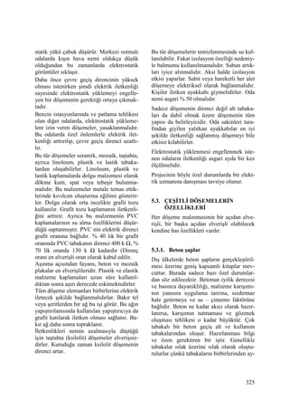 325
statik yükü çabuk düşürür. Merkezi ısıtmalı
odalarda kışın hava nemi oldukça düşük
olduğundan bu zamanlarda elektrostatik
görüntüler sıklaşır.
Daha önce çevre geçiş direncinin yüksek
olması istenirken şimdi elektrik iletkenliği
sayesinde elektrostatik yüklemeyi engelle-
yen bir döşemenin gerektiği ortaya çıkmak-
tadır.
Benzin istasyonlarında ve patlama tehlikesi
olan diğer odalarda, elektrostatik yükleme-
lere izin veren döşemeler, yasaklanmalıdır.
Bu odalarda özel önlemlerle elektrik ilet-
kenliği arttırılıp, çevre geçiş direnci azatlı-
lır.
Bu tür döşemeler seramik, mozaik, taştahta,
ayrıca linoleum, plastik ve lastik tabaka-
lardan oluşabilirler. Linoleum, plastik ve
lastik kaplamalarda dolgu malzemesi olarak
dökme kum, spat veya tebeşir bulunma-
malıdır. Bu malzemeler metale temas ettik-
lerinde kıvılcım oluşturma eğilimi gösterir-
ler. Dolgu olarak orta incelikte grafit tozu
kullanılır. Grafit tozu kaplamanın iletkenli-
ğini arttırır. Ayrıca bu malzemenin PVC
kaplamalarının su alma özelliklerini düşür-
düğü saptanmıştır. PVC nin elektrik direnci
grafit oranına bağlıdır. % 40 lık bir grafit
oranında PVC tabakanın direnci 400 k Ω, %
70 lik oranda 130 k Ω kadardır (Direnç
oranı en elverişli oran olarak kabul edilir.
Aşınma açısından fayans, beton ve mozaik
plakalar en elverişlileridir. Plastik ve elastik
malzeme kaplamaları uzun süre kullanıl-
dıktan sonra aşırı derecede eskimektedirler.
Tüm döşeme elemanları birbirlerine elektrik
iletecek şekilde bağlanmalıdırlar. Bakır tel
veya şeritlerden bir ağ bu işi görür. Bu ağın
yapıştırılamsında kullanılan yapıştırıcıya da
grafit katılarak iletken olması sağlanır. Ba-
kır ağ daha sonra topraklanır.
Đletkenlikleri nemin azalmasıyla düştüğü
için taştahta (ksilolit) döşemeler elverişsiz-
dirler. Kuruduğu zaman ksilolit döşemenin
direnci artar.
Bu tür döşemelerin temizlenmesinde su kul-
lanılabilir. Fakat izolasyon özelliği nedeniy-
le balmumu kullanılmamalıdır. Sabun artık-
ları iyice alınmalıdır. Aksi halde izolasyon
etkisi yaparlar. Sabit veya hareketli her alet
döşemeye elektriksel olarak bağlanmalıdır.
Kişiler iletken ayakkabı giymelidirler. Oda
nemi asgari % 50 olmalıdır.
Sadece döşemenin direnci değil alt tabaka-
ları da dahil olmak üzere döşemenin tüm
yapısı da belirleyicidir. Oda sakinleri tara-
fından giyilen yalıtkan ayakkabılar en iyi
şekilde iletkenliği sağlanmış döşemeyi bile
etkisiz kılabilirler.
Elektrostatik yüklenmesi engellenmek iste-
nen odaların iletkenliği asgari ayda bir kez
ölçülmelidir.
Projecinin böyle özel durumlarda bir elekt-
rik uzmanına danışması tavsiye olunur.
5.3. ÇEŞĐTLĐ DÖŞEMELERĐN
ÖZELLĐKLERĐ
Her döşeme malzemesinin bir açıdan elve-
rişli, bir başka açıdan elverişli olabilecek
kendine has özellikleri vardır.
5.3.1. Beton şaplar
Dış ülkelerde beton şapların gerçekleştiril-
mesi üzerine geniş kapsamlı kitaplar mev-
cuttur. Burada sadece bazı özel durumlar-
dan söz edilecektir. Betonun iyilik derecesi
ve basınca dayanıklılığı, malzeme karışımı-
nın yanısıra uygulama tarzına, sızdırmaz
hale getirmeye ve su – çimento faktörüne
bağlıdır. Beton ne kadar akıcı olarak hazır-
lanırsa, karışımın tutmaması ve gözenek
oluşması tehlikesi o kadar büyüktür. Çok
tabakalı bir beton geçiş alt ve kullanım
tabakalarından oluşur. Hazırlanması bilgi
ve özen gerektiren bir iştir. Genellikle
tabakalar ıslak üzerine ıslak olarak oluştu-
rulurlar çünkü tabakaların birbirlerinden ay-
 