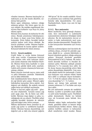 326
rılmaları istenmez. Betonun üstyüzeyleri ya
makineyla ya da elle özenle düzeltilir, sız-
dırmaz hale getirilir.
Beton şapın ufalanması, kalitesiz olduğu
anlamına gelmez. Her beton şapın üst yü-
zeyi ufalanır. Bu mutlaka engellenmek iste-
niyorsa fluat kullanılır veya boya ile yüzey
tıkama yapılır.
Betonun kireç kusması da kalitesine bir etki
etmez. Burada çimentonun hidratlaşmasın-
da oluşan ve dışarı sızan kireç hidratı söz
konusudur. Kireç hidratı, havadaki karbon
asidiyle karbon asitli kirece dönüşür. Bu
kirecin çözülmesi zordur. Betonun kapilar-
lığı düşürülerek bu kusma eğilimi azaltılır.
Kimyasal katkılarla bir önlem alınmaz.
5.3.1.1. Zararlı maddeler
Çeşitli buhar ve sıvılar betona kimyasal
yolla zarar verirler. Çimentonun kireciyle
suda çözülen sirke asitli kalsiyum (kalsi-
yum asetat) oluşturan sirke buharları böyle-
dir. Böylece beton kireç kaybeder ve zarar
görür. Aynı şekilde laktik asitte zararlıdır.
Laktik asitli çimento oluşmasıyla beton par-
çalanıp, ufalanır.
Beton yüzeyler üzerinde meyva, tartar asidi
ve şeker bulunması zararlıdır. Hidroklorik
asit ise daha tehlikelidir.
Eski imalathanelerde beton döşeme üzerin-
de yağ lekeleri göze çarpar. Mineral yağlar
hidrokarbon karışımları ihtiva ederler. Asit
değereri çok düşüktür. Bu nedenle mineral
yağlar beton için tehlikeli sayılmazlar.
Nebati ve hayvani yağlar yağ asidi – glise-
rin ester oluştururlar. Ayrışma sonucu yağ
asidi açığa çıkar. Bu da beton için tehli-
kelidir. Betonun rengi değişir ve çekiç vu-
rulduğunda tok ses çıkartır. Özellikle nebati
yağlarda havadaki oksijenin de etkisiyle
yağ asidi değeri artar, beton yumuşar.
Makina dairelerinin beton zeminleri üç yıl
içinde yağ içerler ve sertliklerini kaybede-
bilirler. Betonun basınca dayanıklılığı, asit
değerleri çok az dahi olsa mineral yağlarla
100 kp/cm2
lik bir oranda azalabilir. Kireci
az çimentolu iyice sızdırmaz hale getirilmiş
betonlar daha dayanıklıdırlar. Üst yüzey
fluatlandırılmalı, fayans veya cam ile kap-
lanmalıdır.
5.3.1.2. Đlave malzemeler
Beton incelticiler, hava gözeneği oluşturu-
cular, ilave malzemeleri ve sızdırmazlık
malzemelerinin etkilerinin bilindiğini kabul
ediyoruz. Bu tür malzemelerin mevcut çi-
mento ve katkı malzemleriyle nasıl uyuş-
tukları önceden denenmelidir. Örneğin klor-
lu don koruyucuları betonarme için elveriş-
sizdir.
Betonun sızdırmazlığının özel ilavelerle dü-
zeltilmiş olması, elverişli bir çekirdek yapı-
sının, düşük bir su – çimento faktörünün ve
benzeri işlemlerin gereksiz olduğu anlamına
gelmez. Kimyasal ilavelerde genellikle
kalsiyumklorid (CaCl2) bulunur. Bu malze-
menin dozunda verilmesi ve önceden de-
nenmesi şarttır. Malzeme yaklaşık çimento
kütlesinin % 2’si oranında ilave edilir. Đyi
bir dozaj, basınca dayanıklılığı arttırır fakat
çekme dayanıklığını düşürebilir. Cam suyu,
soda tabanlı önemli bir malzemedir. Çimen-
toya kalsiyum veya sodyum silikatı olarak
ilave edilir ve sertleşme olayını hızlandırır.
% 4 - % 8 lik bir sodyum silikat ilavesi, ba-
sınca dayanıklığı % 3 - % 5 arttırır.
Betonu asit tutmaz hale getirmek için
çimento miktarının % 5’ine kadar cam suyu
ilave edilir.
Bir çok malzemede yumurta akı maddeleri
bulunur. Lysabin ve protalbin esaslı alkalik
ve asitli tuzlar bunlardan sayılır. Özellikleri
çabuk donmalarıdır. Bunlar toz halinde
veya süt kıvamında pasta halinde ilave
edilirler.
Sabunlar sadece başka malzemelere bağlı
olarak, genellikle tebeşir ve benzeri dolgu
malzemeleriyle birlikte eklenir. Sabun yağ
asidinin özellikle sodyum ve kalsiyumun
alkali metallerinin metal tuzudur. Bunun
 