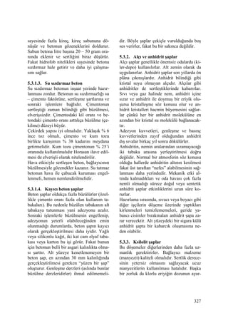 327
sayesinde fazla kireç, kireç sabununa dö-
nüşür ve betonun gözeneklerini doldurur.
Sabun betona litre başına 20 – 50 gram ora-
nında eklenir ve sertliğini biraz düşürür.
Fakat hidrofob nitelikleri sayesinde betonu
sızdırmaz hale getirir ve daha iyi çalışma-
sını sağlar.
5.3.1.3. Su sızdırmaz beton
Su sızdırmaz betonun inşaat yerinde hazır-
lanması zordur. Betonun su sızdırmazlığı su
– çimento faktörüne, sertleşme şartlarına ve
sonraki işlemlere bağlıdır. Çimentonun
sertleştiği zaman bilindiği gibi büzülmesi,
elverişsizdir. Çimentodaki kil oranı ve be-
tondaki çimento oranı arttıkça büzülme (çe-
kilme) düzeyi büyür.
Çekirdek yapısı iyi olmalıdır. Yaklaşık % 6
ince toz olmalı, çimento ve kum tozu
birlikte karışımın % 38 kadarını meydana
getirmelidir. Kum tozu çimentonun % 25’i
oranında kullanılmalıdır Horasan ilave edil-
mesi de elverişli olarak nitelendirilir.
Hava etkisiyle sertleşen beton, bağlayıcının
büzülmesiyle gözenekler kazanır. Su tutmaz
betonun hava ile çabucak kuruması engel-
lenmeli, hemen nemlendirilmelidir.
5.3.1.4. Kayıcı beton şaplar
Beton şaplar oldukça fazla büzülürler (özel-
likle çimento oranı fazla olan kullanım ta-
bakaları). Bu nedenle büzülen tabakanın alt
tabakaya tutunması yani adezyonu azalır.
Sonraki işlemlerle büzülmenin engellenip,
adezyonun yeterli olabileceğinden emin
olunmadığı durumlarda, beton şapın kayıcı
olarak gerçekleştirilmesi daha iyidir. Yağlı
veya silikonlu kağıt, iki kat cam elyaf taba-
kası veya karton bu işi görür. Fakat bunun
için betonun belli bir asgari kalınlıkta olma-
sı şarttır. Alt yüzeye kenetlenemeyen bir
beton şap, en azından 30 mm kalınlığında
gerçekleştirilmesi gereken “yüzen bir şap”
oluşturur. Genleşme derzleri (aslında bunlar
büzülme derzleridirler) ihmal edilmemeli-
dir. Böyle şaplar çekiçle vurulduğunda boş
ses verirler, fakat bu bir sakınca değildir.
5.3.2. Alçı ve anhidrit şaplar
Alçı şaplar genellikle önemsiz odalarda (ki-
ler-depo) kullanılırlar. Alt zemin olarak da
uygulanırlar. Anhidrit şaplar son yıllarda ön
plâna çıkmışlardır. Anhidrit bilindiği gibi
kristal suyu olmayan alçıdır. Alçılar gibi
anhidritler de sertleştiklerinde kabarırlar.
Sıvı veya gaz halinde nem, anhidrit içine
sızar ve anhidrit ile doymuş bir eriyik olu-
şursa kristalleşme söz konusu olur ve an-
hidrit kristalleri hacmin büyemesini sağlar-
lar çünkü her bir anhidrit molekülüne en
azından bir kristal su molekülü bağlanacak-
tır.
Adezyon kuvvetleri, genleşme ve basınç
kuvvetlerinden zayıf olduğundan anhidrit
dış sıvalar birkaç yıl sonra dökülürler.
Anhidritin, nemin aralarından sızamayacağı
iki tabaka arasına yerleştirilmesi doğru
değildir. Normal bir atmosferin söz konusu
olduğu hallerde anhidritin altının kesilmesi
fakat üst taraftan “nefes” alabilmesinin sağ-
lanması daha yerindedir. Mekanik etki al-
tında kalmadıkları ve oda havası çok fazla
nemli olmadığı sürece doğal veya sentetik
anhidrit şaplar etkinliklerini uzun süre ko-
rurlar.
Hazırlama sırasında, sıvacı veya boyacı gibi
diğer işçilerin döşeme üzerinde yaptıkları
kirlenmeleri temizlememeleri, geride ya-
bancı cisimler bırakmaları anhidrit şapa za-
rar verecektir. Alt yüzeydeki bir sigara külü
anhidrit şapta bir kabarcık oluşmasına ne-
den olabilir.
5.3.3. Ksilolit şaplar
Bu döşemeler diğerlerinden daha fazla uz-
manlık gerektirirler. Bağlayıcı malzeme
(manyezit) kaliteli olmalıdır. Sertlik derece-
sinin yetersiz olmasını sağlayacak ucuz
manyezitlerin kullanılması hatalıdır. Başka
bir zorluk da klorlu eriyiğin dozunun ayar-
 