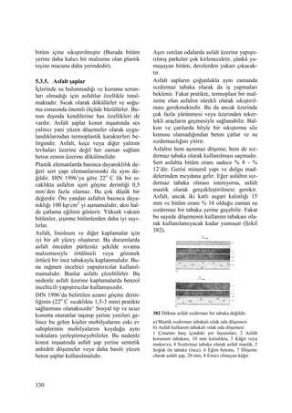 330
bitüm içine sıkıştırılmıştır (Burada bitüm
yerine daha kalıcı bir malzeme olan plastik
reçine macunu daha yerindedir).
5.3.5. Asfalt şaplar
Đçlerinde su bulunmadığı ve kuruma sorun-
ları olmadığı için asfaltlar özellikle tutul-
maktadır. Sıcak olarak dökülürler ve soğu-
ma esnasında önemli ölçüde büzülürler. Bu-
nun dışında kendilerine has özellikleri de
vardır. Asfalt şaplar konut inşaatında ses
yalıtıcı yani yüzen döşemeler olarak uygu-
landıklarından termoplastik karakterleri be-
lirgindir. Asfalt, keçe veya diğer yalıtım
levhaları üzerine değil her zaman sağlam
beton zemin üzerine dökülmelidir.
Plastik elemanlarda basınca dayanıklılık de-
ğeri sert yapı elemanlarınınki ile aynı de-
ğildir. DIN 1996’ya göre 22o
C lik bir sı-
caklıkta asfaltın içeri göçme derinliği 0,5
mm’den fazla olamaz. Bu çok düşük bir
değerdir. Öte yandan asfaltın basınca daya-
nıklığı 100 kp/cm2
yi aşmamalıdır, aksi hal-
de çatlama eğilimi gösterir. Yüksek vakum
bitümler, şişirme bitümlerden daha iyi sayı-
lırlar.
Asfalt, linoleum ve diğer kaplamalar için
iyi bir alt yüzey oluşturur. Bu durumlarda
asfalt önceden pürüzsüz şekilde sıvama
malzemesiyle örtülmeli veya gözenek
örtücü bir ince tabakayla kaplanmalıdır. Bu-
na rağmen inceltici yapıştırıcılar kullanıl-
mamalıdır. Bunlar asfaltı çözebilirler. Bu
nedenle asfalt üzerine kaplamalarda benzol
incelticili yapıştırıcılar kullanışsızdır.
DIN 1996’da belirtilen azami göçme derin-
liğinin (22o
C sıcaklıkta 1,5-3 mm) pratikte
sağlanması olanaksızdır’ Sosyal tip ve ucuz
konutta oturanlar taşınıp yerine yenileri ge-
lince bu gelen kişiler mobilyalarını eski ev
sahiplerinin mobilyalarını koyduğu aynı
noktalara yerleştirmeyebilirler. Bu nedenle
konut inşaatında asfalt şap yerine sentetik
anhidrit döşemeler veya daha basiti yüzen
beton şaplar kullanılmalıdır.
Aşırı ısıtılan odalarda asfalt üzerine yapıştı-
rılmış parkeler çok kirlenecektir, çünkü yu-
muşayan bitüm, derzlerden yukarı çıkacak-
tır.
Asfalt sapların çoğunlukla aynı zamanda
sızdırmaz tabaka olarak da iş yapmaları
beklenir. Fakat pratikte, termoplast bir mal-
zeme olan asfaltın sürekli olarak sıkıştırıl-
ması gerekmektedir. Bu da ancak üzerinde
çok fazla yürünmesi veya üzerinden teker-
lekli araçların geçmesiyle sağlanabilir. Bal-
kon ve çatılarda böyle bir sıkıştırma söz
konusu olamadığından beton çatlar ve su
sızdırmazlığını yitirir.
Asfaltın hem aşınmaz döşeme, hem de sız-
dırmaz tabaka olarak kullanılması saçmadır.
Sert asfaltta bitüm oranı sadece % 8 - %
12’dir. Gerisi mineral yapı ve dolgu mad-
delerinden meydana gelir. Eğer asfaltın sız-
dırmaz tabaka olması isteniyorsa, asfalt
mastik olarak gerçekleştirilmesi gerekir.
Asfalt, ancak iki katlı asgari kalınlığı 15
mm ve bitüm oranı % 16 olduğu zaman su
sızdırmaz bir tabaka yerine geçebilir. Fakat
bu sayede döşemenin kullanım tabakası ola-
rak kullanılamıyacak kadar yumuşar (Şekil
382).
382 Dökme asfalt sızdırmaz bir tabaka değildir.
a) Mastik sızdırmaz tabakalı ıslak oda döşemesi
b) Asfalt kullanım tabakalı ıslak oda döşemesi
1 Çimento harç içindeki yer fayansları, 2 Asfalt
korunum tabakası, 10 mm kalınlıkta, 3 Kâğıt veya
mukavva, 4 Sızdırmaz tabaka olarak asfalt mastik, 5
Soğuk ön tabaka (ince), 6 Eğim betonu, 7 Döşeme
olarak asfalt şap, 20 mm, 8 Emici olmayan kâğıt.
 