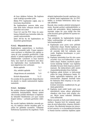 332
de keçe tabakası bulunur. Bu kaplama
ayak sıcaklığı açısından iyidir.
Bütün PVC kaplamalar soğuk, ateş ve
kora karşı duyarlıdırlar.
Bu kaplamaların yanısıra daha ucuz
olan fazla kalıcı olmayan desenli keçe
kartonları mevcuttur.
Üzeri 0,5 mm’lik PVC folyo ile astar-
lanmış bitümlü keçe kartonları daha da-
yanıklı malzemelerdir.
Şekil 383’de bu tür kaplamaların en
önemlileri gösterilmiştir.
5.3.6.2. Döşemelerde nem
Kaplamaların yapıştırılması ve kesilmesi,
özenli bir uzmanlık işidir. Uygun yapıştırı-
cının seçilmesi ve düzeltme için yapılan sı-
vama da yine uzmanlık gerektirirler. Çoğu
plastik ve plastik kaplamalar çok sızdırmaz
olduklarından -Linoleum ve keçe kartonu
hariç- taze masif alt zeminlerin nem duru-
mu kaplamadan önce incelenmelidir. Şu
nem değerlerine izin verilmiştir.
Beton şaplarda % 3
Alçı, anhidrit şaplarda % 2
Ahşap betonu alt zeminlerde % 8
Ksilolit döşemelerde % 12
En azından iki kış geçmeden ahşap döşeme-
ler plastik ve elastik malzemelerle kaplan-
mamalıdır.
5.3.6.3. Zorluklar
Bu modern döşeme kaplamalarında sık sık
zorluklarla karşılaşılabilir. Bunun nedeni
oda ısısında yeniden etkinleşen ve kaplama-
da farkedilir büzülmelere yol açan Latent
(kapalı kalmış = yerleşik) gerilimler olabi-
lir.
Bu sayede kaplama tabakaları arasında ge-
niş, toz toplayıcı derzler meydana gelir ve
çirkin bir görünüm arzederler. Tabakalar
birbirlerine kaynatılırsa bu engellenir. Fazla
dolgulu kaplamalara kaynak yapılamaz (ay-
nı şekilde lastik kaplamalara da). Đyi PVC
tabaka ve levhalar birbirlerine sıkıca kay-
nak edilebilir.
Kaynak olayı modern aletlerle kolaylaştırıl-
mıştır. Kaynak şeritleri renklendirilebilir ve
estetik etki arttırılabilir. Böyle kaplamalar
üzerinde yoğun bir yaya trafiği olsa bile
yıllar boyunca gözle görünür bir aşınma tes-
bit edilemez.
Yapı pratiğinde bu kaplamalarda kısmen
buhar sızdırmazlığın yol açtığı şu güçlük-
lerle karşılaşılabilir:
a) Kaplamada uzun yarım sosis şeklinde
kabarcıklar oluşur. Bunlar kaplama ya-
pıldıktan kısa süre sonra meydana çıkar.
alt zeminde hâlâ bol miktarda nem
vardır. Kaplama bozulmuştur ve yeni-
lenmesi şarttır.
b) Kaplama işleminden kısa bir süre sonra
yuvarlak veya oval kabarcıklar ve tüm-
sekler oluşur. Nedeni, incelticili yapıştı-
rıcının kalanlığı fazladır veya kaplama
altındaki havanın tümü dışarıya çıkartıl-
mamıştır. Bu kabarcıkların şekli nemin
oluşturduklarınkinden biraz farklıdır.
c) Kaplama çabuk kirlenir ve kahverengi
çirkin bir renge dönüşmeye başlar. Ev
kadını işgüzarlıkla kaplamayı çok sık
temizlemiştir. Kapama üzerinde kalın
bir balmumu filmi oluşmuş ve toz çek-
meye başlamıştır.
Çözücü temizleme maddeleriyle bu gö-
rüntü giderilebilir.
d) Kaplama siyah renkli lastik ayak veya
tekerleklerle temas edince giderilmesi
olanaksız olan koyu renk çizgiler olu-
şur. Böyle temas noktaları altlıklarla
izole edilmelidir.
Bunlar arasında en fazla nem kabarcıklarına
rastlanır. Đnşaatın hızlı bir tempoda yapıl-
ması da nem kabarcıkları oluşması ihtimali-
ni arttırır. Dış ülkelerde betonun üst yüzeyi-
ni özel yansıtıcı ve ısı kaynaklarıyla kurutan
ve bunun üzerine sızdırmaz kaplama yapan
 