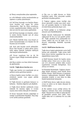 33
c) Deney sonuçlarından çıkan saptamalar.
a. ve b. bölümde verilen incelemelerden şu
saptama ve şartlar çıkartılmıştır:
c.1. Saf kireç kaymağı sıva harçları disper-
siyon boyaları için uygun bir zemin
oluşturmazlar. Eğer bu işlem zorunluysa,
sıvanın uygulanmasından oldukça uzun bir
süre (en iyisi bir sene) sonra yapılmalıdır.
c.2. Saf kireç kaymağı sıva harçları, çimen-
to zemin üzerine boyalar için alt yüzey
olarak kullanılabilir.
c.3. Yüksek hidrolik kireç veya kireçli çi-
mento karışımlarından sıva harçları her tür
boyama için elverişlidir.
c.4. Açık renk boyalar tercih edilmelidir.
Koyu renk boyalar ve güneş gören yüzey-
lerde sadece hidrolik sertleşme kabiliyeti
olan harçlar kullanılmalıdır.
c.5. Sıvayı uygulayan kişi ne tür bir
boyanın uygun olduğu konusunda eğitilme-
lidir.
c.6. Boya ustaları sıva harç türleri konusun-
da eğitilmelidir.
1.6.2.8. Tuğla duvar üzerine sıva
Tuğla yapı üzerine sıva uygulamak için şu
şartların yerine getirilmesi gerekir.
a) Harcın kapilar emme özelliği, sıva yüze-
yininkiyle aynıdır veya uygun şekilde
ayarlanabilir.
b) Tuğla duvarın ısı genleşme katsayısı ve
kabarma – büzülme değerleri çok düşüktür.
c) Tuğla duvar derzleri yardımıyla sıvaya
mekanik bir tutunma sağlar ve sıvanın
suyunu emer (mikro düzeyde bir tutunma)
d) Sıvayı taşıyacak duvarın yoğunluğu ve
sertliği sıvanınkilerden büyüktür. Dışa doğ-
ru bir sertlik azalması gereklidir.
e) Dış sıva ve tuğla duvarın ısı iletim
özellikleri eşittir. Sınır yüzeyinde sıcaklık
gerilimleri meydana gelmez.
f) Yağmur yağarsa emme özelliği olan
duvar, gözenekli sıvadan suyu emer, zarar-
lara yol açmadan depolar ve ileride daha
elverişli klima şartlarında dışarı verir.
g) Nemin girdiği ve su buharının çıktığı
yüzeyler aynı büyüklüktedirler.
Bunlar duvarla fonksiyonel bir bütünlük
sağlayacak bir dış sıva için gerekli şartlar-
dır. Tuğla yapılarda hava şartlarından ko-
runma, sadece dış sıva ile değil, sıva ve
duvarın oluşturduğu bütünlük sayesinde
sağlanır.
1.6.2.9. Hafif beton üzerine sıva
Tuğla duvar örgüsü günümüzde yerini hafif
betona terk etmektedir. Tuğla yerine hafif
beton duvar üzerine uygulanan dış sıva şu
değişikliklere maruz kalır.
a) Hafif betonun önemli bir kapilar emme
özelliği yoktur. Emici sıva ve emici olma-
yan sıva yüzeyinin çelişkisi daha sıvanın
uygulanması sırasında belirginleşir. Sıva
yüzeye zor tutunur.
b) Elemanlar büyümüştür. Tuğlanın oluştur-
duğu küçük elemanın yerini büyük beton
bloklar almıştır. Hafif betonun ısı genleşme
katsayısı tuğlanınkinden büyüktür. Büyük
elemanlar sıcaklık ve nem etkisi ile daha
büyük hareketlerde bulunurlar.
c) Hafif beton duvar, tuğla duvarın aksine,
sıvaya ne mikro ne de makro düzeyde bir
tutunma sağlar.
d) Bu nedenle sıvaya sertliği arttırıcı bir
bağlayıcı malzeme ilave etme zorunluluğu
doğar. Horasan bu işi daha iyi göreceği hal-
de genellikle çimento ilave edilir. Eski-
sinden daha sert ve sızdırmaz bir sıva elde
edilir.
 