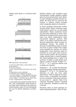 336
tabakası etkili olacak ve ısı iletimini azalta-
caktır.
391 Döşemelerde ısı iletim prensibi
a) Ayak için soğuk döşeme, yalıtım tabakası ısı ile-
timini etkilemez
b) Isı iletimi azaltılmış
c) Keçe - plastik duvardan duvara halı, ayak sıcaklı-
ğında
d) Ahşap döşeme, ayak sıcaklığında
e) Tekstil halı, ayak sıcaklığına çok uygun
1 Isı yalıtım tabakası, 2 Fayans kaplamalı beton şap,
3 Sert yalıtım tabakası üzerindeki ince “sert tabaka”,
4 Keçe tabakası, 5 Duvardan duvara plâstik folyo
0,6 mm, 6 Ahşap kapalma, 7 Halı kaplama.
c şemasındaki keçe plastik duvardan duvara
halı, ayak sıcaklığındadır çünkü burada in-
san ayağı yalıtım malzemesi (4) olarak kul-
lanılan keçeden sadece 0,6 mm kalınlığında
çok ince bir plastik kaplamayla ayrılmak-
tadır.
Kullanım tabakası ayak sıcaklığına uygun
malzemelerden, örneğin ahşaptan meydana
gelen (d şeması) döşemelerde vardır. Bunla-
rın ayak sıcaklığına uygunluk dereceleri çe-
şitlidir. Bir tekstil halı söz konusuysa dö-
şemenin ısı iletimini azaltma açısından
yeterli olacağından şüphemiz olmamalıdır.
Isı iletimi genellikle laboratuarda örnekler
üzerinde ölçülür. Ölçüm sonuçlarına uygun
olarak döşeme cinsleri üç veya dört grupta
toplanabilirler. Ölçüm yönteminde tasarım
için dezavantaj olabilecek bir nokta vardır.
Herhangi bir nedenden ötürü malzeme taba-
kaları veya plastik kaplamalarının başka
malzemelerle değişmesi gerekirse, hatta
sadece en üst döşeme malzemesinin kalın-
lığı biraz değiştirilirse ölçüm sonuçları ge-
çerliliklerini yitirirler. Bu nedenle ısı
iletiminin hesaplanabilmesi daha iyi olurdu.
Ana kriter ısı girme özelliği b’dir b değeri
sonsuz kalınlıkta bir malzeme için hemen
hesaplanabilir. Fakat döşemeler çeşitli ka-
lınlıklarda üst üste gelen çeşitli malzeme-
lerden meydana gelirler. Bir araştırmacının
vardığı sonuçlara göre ısı iletimi hesaplana-
bilir. Kritik büyüklük B dir ve Tablo 37 de
verilmiştir. B değeri ne kadar düşük olursa
döşeme o kadar elverişlidir. B-değeri 3,5 .
102
W s1/2
/ m2
yi aşmıyorsa döşeme ayak
sıcaklığna çok uygundur.
B-değerleri 7 . 102
ye kadar olan döşemeler
ayak sıcaklığındadır (örneğin ahşap parke) .
B-değerleri 7. 102
ile 12 . 102
arasında olan
döşemeler ise ayak için kesin soğuk
döşemelerdir. Tablo, B değerinin SI birim-
leriyle verilen, ısı tüketimiyle olan bağlan-
tısını da vermektedir. Sıhhi önemi olan oda-
lar için azami B – değerleri Tablo 38 de
verilmşitir. Hesaplama yöntemi “Yapılarda
Isı-Su Yalıtımları, Hesaplama Esasları’nda
verilmiştir.
Döşemeler sadece ısı iletimi gözönüne alı-
narak tertiplenmemelidirler. Şekil 392 deki
 