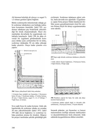 340
Alt betonun kalınlığı alt yüzeye ve asgari %
1,5 olması gereken eğime bağlıdır.
Bütün sızdırmazlık önlemlerinde olduğu gi-
bi sızdırmaz tabakaların son bulduğu nokta-
ların korunması önemlidir. Şekil 395, sız-
dırmaz tabakanın pay bırakılarak yükseltil-
diği bir örnek oluşturmaktadır. Hazır ele-
manlardan duvarlarda bu uygulamada zor-
luklarla karşılaşılır. Şekil 396 da daha el-
verişli bir uygulama görülmektedir koru-
yucu tabaka içine yerleştirilen bir tel doku,
sızdırmaz tabakadan 50 cm daha yükseğe
kadar çıkartılır. Oraya kadar çimento sıva
yapılır.
396 Yukarı yükseltmeli farklı bitiş noktaları
1 Çimento harç içindeki yer fayansları, 2 Koruyucu
beton 30 mm, 3 Sızdırmaz tabaka, 4 Tesfiye betonu,
20 mm, 5 Eğim betonu, asgari % 1,5, 6 Telörgü, 7
Yağlı boya, su tutmaz.
Sıva yağlı boya ile sudan korunur. Islak oda
kapılarında da sızdırmaz tabaka en azından
50 mm yükseltilmelidir (Şekil 397). Şekil
399 daki duvar bağlantısı ve sızdırmaz ta-
baka pratikten alınma bir örnektir. Bilgisiz
bir projeci tarafından şekilde görüldüğü gibi
çizilmiştir. Sızdırmaz tabakanın eğimi yok-
tur, hatta duvarda ters eğimlidir. Uygulama-
yı yapan firma projeci bütün hatalarıyla bir-
likte aynen gerçekleştirmiştir (özel bir yalı-
tım firması böyle bir detayı uygulamamakta
ısrar ederdi).
397 Kapı eşiği altında sızdırmaz tabakanın yükseltil-
mesi
1 Islak odanın fayans kaplaması, 2 Koruyucu beton,
3 Eğim betonu, 4 Kapı eşiği
398 Pratikten yapısal bir hata; bir ıslak oda döşe-
mesinin hatalı projesi
1 Sızdırmaz tabaka eğimli değil ve duvarda yük-
seltilmemiş, 2 Koruyucu beton, 3 Fayans döşeme
Seramik plakalar, yer fayansları ve benzer
malzemelerin özelliği tutunma kabiliyetleri
ve dayanıklılıklarının fazla olmasıdır. Islak
odalarda kayganlıklarına dikkat etmelidir.
 