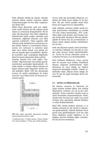 341
Islak odalarda asfaltla da çalışılır. Burada,
alışılmış dökme asfaltın sızdırmaz tabaka
oluşturamıyacağını bir kez daha vurgulaya-
lım (Şekil 382).
Bütün böyle döşemeler ayak için soğuk-
turlar (asfalt döşeme de) Bu sakınca ancak
odanın iyi ısıtmasıyla dengelenebilir. Bu tür
ıslak oda döşemeleri olan elbise değiştirme
bölmelerinde çıplak ayağın zeminden uzak
tutulmasını sağlamak amacıyla yere tahta
ızgaralar yerleştirilir. Tahta ızgaralar sıhhi
olmayıp ayak mantarlarının yayılmasına ne-
den olurlar. Bakteri ve yumurtaların beslen-
mesine izin vermeyen ve antimitoz mad-
deler ilave edilen elastik veya plastik şil-
teler bu konuda daha elverişlidirler. Bunlar-
da kesinlikle ayak sıcaklığında değillerdir,
fakat bir fayans döşemeden daha iyidirler.
Zararlar, hasarlar bize ıslak odalar “üze-
rindeki” döşemelerinde özel şekilde gerçek-
leştirilmeleri gerektiğini öğretmektedir. Al-
tında mutfak ve bulaşık odaları bulunan bir
kapalı salonun parke döşemelri sürekli ola-
rak kalkabilir (Şekil 399) Bu durumlarda
tavanın alt tarafta (mümkünse) bir buhar
kesiciyle veya buhar kesici bir boyayla ko-
runması şarttır.
399 Islak odalar üzerindeki döşemelerin fazladan
nem korunumuna ihtiyacı vardır
1 Sızdırmaz boya, 2 Tasfiye betonu, 3 Kesici tabaka,
4 Isı yalıtım tabakası, 5 Yüzer şap, 6 Parke kaplama
Ayrıca ıslak oda üzerindeki döşemeye sız-
dırmaz bir buhar kesici tabaka (3) ile baş-
lanır. Bir çatı örtüsü içindeki metal folyo
burası için uygun kesiciyi oluşturabilir.
Islak odalarda sızdırmaz tabaka içinde bo-
rular geçirilecekse kanallardan en azından
120 mm uzakta bulunmalıdır. 30o
C sıcak-
lıktan daha sıcak borular, kılıf borular için-
den iletilmelidir. Boruların 200 mm yüksek-
liğinde bir beton kiriş ile çevrelenmeleri ve
bunun içinde rahatça hareket ettirilebilme-
leri iyi olur.
Islak oda döşemesi toprak zemin üzerindey-
se sızdırmaz tabakalar dış duvarda en azın-
dan yatay kesiciye kadar yükseltilmelidir-
ler. Ayrıca bu kıvırıp yükseltme yerine su
sızdırmaz bir kesici sıva da kullanılabilir.
Hem kullanma tabakasının yüzey suyunu
hem de sıçrayan suyu rahatça iletebilecek
döşeme süzgeçleri kullanılmalıdır. Eğim
betonunun en zayıf olduğu yer döşeme
süzgecinin bulunduğu noktadır. Teknik ne-
denlerden ötürü, döşeme beton olduğu sü-
rece 10 mm lik asgari kalınlığın altına inil-
memelidir.
5.7. ISITILAN DÖŞEMELER
Bir döşeme ısıtıyorsa ısı iletiminin yol
açtığı sorunlar ortadan kalkar. Son yıllarda
döşemelerin ısıtılması sık sık tavsiye edil-
mektedir. Isıtma sistemleri eskiden sıcak su
ileten borulardan oluşturulmaktaydı. Günü-
müzde buna ilaveten kum yatak veya masif
levhalar içine gömülmüş elektrik kabloları
ve telleri kullanılmaktadır.
Şekil 400, altında bodrum olmayan ve iç
taraftan yalıtmalı bir tek ailelik ev döşeme-
sini göstermektedir. Elektrik kabloları beton
gövde içine gömülmüşlerdir. Çok ince olan
beton tabakanın temele bağlantısı ve bu
bağlantı derzinin örtülüşü şüphe vermekte-
dir (dış duvarın oturtuluşu).
 