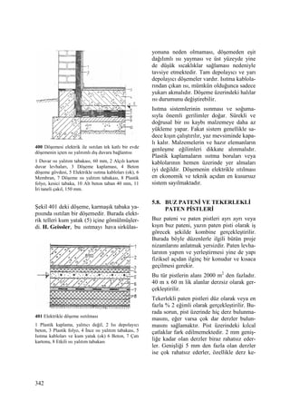 342
400 Döşemesi elektrik ile ısıtılan tek katlı bir evde
döşemenin içten ısı yalıtımlı dış duvara bağlantısı
1 Duvar ısı yalıtım tabakası, 60 mm, 2 Alçılı karton
duvar levhaları, 3 Döşeme kaplaması, 4 Beton
döşeme gövdesi, 5 Elektrikle ısıtma kabloları (ok), 6
Membran, 7 Döşeme ısı yalıtım tabakası, 8 Plastik
folyo, kesici tabaka, 10 Alt beton taban 40 mm, 11
Đri taneli çakıl, 150 mm.
Şekil 401 deki döşeme, karmaşık tabaka ya-
pısında ısıtılan bir döşemedir. Burada elekt-
rik telleri kum yatak (5) içine gömülmüşler-
di. H. Geissler, bu ısıtmayı hava sirkülas-
401 Elektrikle döşeme ısıtılması
1 Plastik kaplama, yalıtıcı değil, 2 Isı depolayıcı
beton, 3 Plastik folyo, 4 Đnce ısı yalıtım tabakası, 5
Isıtma kabloları ve kum yatak (ok) 6 Beton, 7 Çatı
kartonu, 8 Etkili ısı yalıtım tabakası
yonuna neden olmaması, döşemeden eşit
dağılımlı ısı yayması ve üst yüzeyde yine
de düşük sıcaklıklar sağlaması nedeniyle
tavsiye etmektedir. Tam depolayıcı ve yarı
depolayıcı döşemeler vardır. Isıtma kablola-
rından çıkan ısı, mümkün olduğunca sadece
yukarı akmalıdır. Döşeme üzerindeki halılar
ısı durumunu değiştirebilir.
Isıtma sistemlerinin ısınması ve soğuma-
sıyla önemli gerilimler doğar. Sürekli ve
doğrusal bir ısı kaybı malzemeye daha az
yükleme yapar. Fakat sistem genellikle sa-
dece kışın çalıştırılır, yaz mevsiminde kapa-
lı kalır. Malzemelerin ve hazır elemanların
genleşme eğilimleri dikkate alınmalıdır.
Plastik kaplamaların ısıtma boruları veya
kablolarının hemen üzerinde yer almaları
iyi değildir. Döşemenin elektrikle ııtılması
en ekonomik ve teknik açıdan en kusursuz
sistem sayılmaktadır.
5.8. BUZ PATENĐ VE TEKERLEKLĐ
PATEN PĐSTLERĐ
Buz pateni ve paten pistleri ayrı ayrı veya
kışın buz pateni, yazın paten pisti olarak iş
görecek şekilde kombine gerçekleştirilir.
Burada böyle düzenlerle ilgili bütün proje
nizamlarını anlatmak yersizdir. Paten levha-
larının yapım ve yerleştirmesi yine de yapı
fiziksel açıdan ilginç bir konudur ve kısaca
geçilmesi gerekir.
Bu tür pistlerin alanı 2000 m2
den fazladır.
40 m x 60 m lik alanlar derzsiz olarak ger-
çekleştirilir.
Tekerlekli paten pistleri düz olarak veya en
fazla % 2 eğimli olarak gerçekleştirilir. Bu-
rada sorun, pist üzerinde hiç derz bulunma-
masını, eğer varsa çok dar derzler bulun-
masını sağlamaktır. Pist üzerindeki kılcal
çatlaklar fark edilmemektedir. 2 mm geniş-
liğe kadar olan derzler biraz rahatsız eder-
ler. Genişliği 5 mm den fazla olan derzler
ise çok rahatsız ederler, özellikle derz ke-
 
